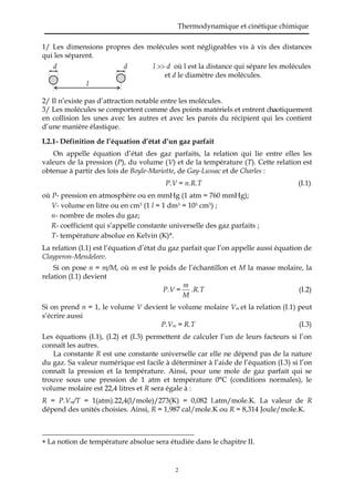 Thermodynamique et cinétique chimique
2
1/ Les dimensions propres des molécules sont négligeables vis à vis des distances
qui les séparent.
d d l  d où l est la distance qui sépare les molécules
et d le diamètre des molécules.
l
2/ Il n’existe pas d’attraction notable entre les molécules.
3/ Les molécules se comportent comme des points matériels et entrent chaotiquement
en collision les unes avec les autres et avec les parois du récipient qui les contient
d’une manière élastique.
I.2.1- Définition de l’équation d’état d’un gaz parfait
On appelle équation d’état des gaz parfaits, la relation qui lie entre elles les
valeurs de la pression (P), du volume (V) et de la température (T). Cette relation est
obtenue à partir des lois de Boyle-Mariotte, de Gay-Lussac et de Charles :
P.V = n.R.T (I.1)
où P- pression en atmosphère ou en mmHg (1 atm = 760 mmHg);
V- volume en litre ou en cm3 (1 l = 1 dm3 = 103 cm3) ;
n- nombre de moles du gaz;
R- coefficient qui s’appelle constante universelle des gaz parfaits ;
T- température absolue en Kelvin (K)*.
La relation (I.1) est l’équation d’état du gaz parfait que l’on appelle aussi équation de
Clayperon-Mendeleev.
Si on pose n = m/M, où m est le poids de l’échantillon et M la masse molaire, la
relation (I.1) devient
P.V =
M
m
.R.T (I.2)
Si on prend n = 1, le volume V devient le volume molaire Vm et la relation (I.1) peut
s’écrire aussi
P.Vm = R.T (I.3)
Les équations (I.1), (I.2) et (I.3) permettent de calculer l’un de leurs facteurs si l’on
connaît les autres.
La constante R est une constante universelle car elle ne dépend pas de la nature
du gaz. Sa valeur numérique est facile à déterminer à l’aide de l’équation (I.3) si l’on
connaît la pression et la température. Ainsi, pour une mole de gaz parfait qui se
trouve sous une pression de 1 atm et température 0°C (conditions normales), le
volume molaire est 22,4 litres et R sera égale à :
R = P.Vm/T = 1(atm).22,4(l/mole)/273(K) = 0,082 l.atm/mole.K. La valeur de R
dépend des unités choisies. Ainsi, R = 1,987 cal/mole.K ou R = 8,314 Joule/mole.K.
 La notion de température absolue sera étudiée dans le chapitre II.
 