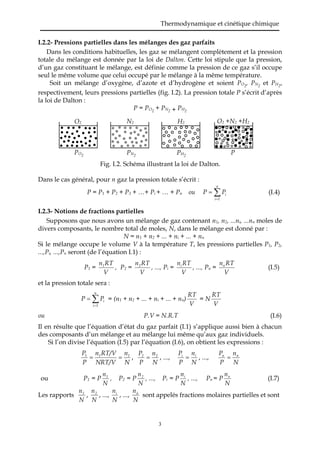 Thermodynamique et cinétique chimique
3
I.2.2- Pressions partielles dans les mélanges des gaz parfaits
Dans les conditions habituelles, les gaz se mélangent complètement et la pression
totale du mélange est donnée par la loi de Dalton. Cette loi stipule que la pression,
d’un gaz constituant le mélange, est définie comme la pression de ce gaz s’il occupe
seul le même volume que celui occupé par le mélange à la même température.
Soit un mélange d’oxygène, d’azote et d’hydrogène et soient PO2
, PN2
et PH2
,
respectivement, leurs pressions partielles (fig. I.2). La pression totale P s’écrit d’après
la loi de Dalton :
P = PO2
+ PN2 + PH2
Fig. I.2. Schéma illustrant la loi de Dalton.
Dans le cas général, pour n gaz la pression totale s’écrit :
P = P1 + P2 + P3 + …+ Pi + … + Pn ou 

n
1i
iPP (I.4)
I.2.3- Notions de fractions partielles
Supposons que nous avons un mélange de gaz contenant n1, n2, ...ni, ...nn moles de
divers composants, le nombre total de moles, N, dans le mélange est donné par :
N = n1 + n2 + ... + ni + ... + nn
Si le mélange occupe le volume V à la température T, les pressions partielles P1, P2,
...,Pi, ...,Pn seront (de l’équation I.1) :
P1 =
V
RTn1
, P2 =
V
RTn2
, ..., Pi =
V
RTni
, ..., Pn =
V
RTnn
(I.5)
et la pression totale sera :


n
1i
iPP = (n1 + n2 + ... + ni + ... + nn)
V
RT
= N
V
RT
ou P.V = N.R.T (I.6)
Il en résulte que l’équation d’état du gaz parfait (I.1) s’applique aussi bien à chacun
des composants d’un mélange et au mélange lui même qu’aux gaz individuels.
Si l’on divise l’équation (I.5) par l’équation (I.6), on obtient les expressions :
N
n
NRT/V
RT/Vn
P
P 111
 ,
N
n
P
P 22
 , ...,
N
n
P
P ii
 , ...,
N
n
P
P nn

ou P1 = P
N
n1
, P2 = P
N
n2
, ..., Pi = P
N
ni
, ..., Pn = P
N
nn
(I.7)
Les rapports
N
n1
,
N
n2
, ...,
N
ni
, ...,
N
nn
sont appelés fractions molaires partielles et sont
O2 N2 H2 O2 +N2 +H2
PO2
PN2
PH2
P
 