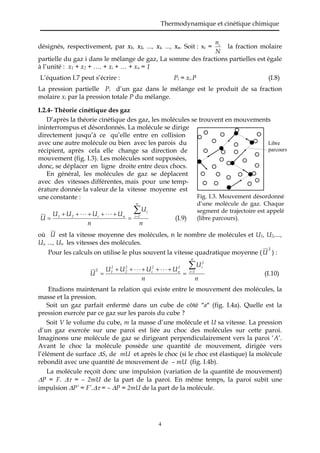 Thermodynamique et cinétique chimique
4
désignés, respectivement, par x1, x2, ..., xi, ..., xn. Soit : xi =
N
ni
la fraction molaire
partielle du gaz i dans le mélange de gaz, La somme des fractions partielles est égale
à l’unité : x1 + x2 + …. + xi + … + xn = 1
L’équation I.7 peut s’écrire : Pi = xi.P (I.8)
La pression partielle Pi d’un gaz dans le mélange est le produit de sa fraction
molaire xi par la pression totale P du mélange.
I.2.4- Théorie cinétique des gaz
D’après la théorie cinétique des gaz, les molécules se trouvent en mouvements
ininterrompus et désordonnés. La molécule se dirige
directement jusqu’à ce qu’elle entre en collision
avec une autre molécule ou bien avec les parois du
récipient, après cela elle change sa direction de
mouvement (fig. I.3). Les molécules sont supposées,
donc, se déplacer en ligne droite entre deux chocs.
En général, les molécules de gaz se déplacent
avec des vitesses différentes, mais pour une temp-
érature donnée la valeur de la vitesse moyenne est
une constante :
n
U
n
UUUU
U
n
1i
i
ni21



 (I.9)
où U est la vitesse moyenne des molécules, n le nombre de molécules et U1, U2,...,
Ui, ..., Un les vitesses des molécules.
Pour les calculs on utilise le plus souvent la vitesse quadratique moyenne (
2
U ) :
n
U
n
UUUU
U
n
1i
2
i2
n
2
i
2
2
2
1




2
(I.10)
Etudions maintenant la relation qui existe entre le mouvement des molécules, la
masse et la pression.
Soit un gaz parfait enfermé dans un cube de côté a (fig. I.4a). Quelle est la
pression exercée par ce gaz sur les parois du cube ?
Soit V le volume du cube, m la masse d’une molécule et U sa vitesse. La pression
d’un gaz exercée sur une paroi est liée au choc des molécules sur cette paroi.
Imaginons une molécule de gaz se dirigeant perpendiculairement vers la paroi ‘A’.
Avant le choc la molécule possède une quantité de mouvement, dirigée vers
l’élément de surface S, de mU et après le choc (si le choc est élastique) la molécule
rebondit avec une quantité de mouvement de – mU (fig. I.4b).
La molécule reçoit donc une impulsion (variation de la quantité de mouvement)
P = F.  = – 2mU de la part de la paroi. En même temps, la paroi subit une
impulsion P’ = F’. = – P = 2mU de la part de la molécule.
Fig. I.3. Mouvement désordonné
d’une molécule de gaz. Chaque
segment de trajectoire est appelé
(libre parcours).
Libre
parcours
 