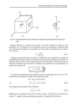 Thermodynamique et cinétique chimique
5
Fig I.4. Parallélépipède fictif contenant les molécules qui heurtent les parois du
cube.
Chaque élément de surface de la paroi, S, reçoit pendant le temps  une
impulsion P’. Le rapport P’/ représente la force avec laquelle la molécule agit
sur cet élément de surface S. La pression sur cette surface est obtenue par la relation
P = F’/S ou :
ΔSΔτ
PΔ
P


 (I.11)
Supposons que notre gaz est formé de n molécules ; où n représente le nombre de
molécules par unité de volume. Considérons tout d’abord que toutes les molécules se
dirigent, dans un sens ou dans autre suivant les trois directions. Pendant le temps 
toutes les molécules qui se trouvent à l’intérieur du cylindre avec une distance U.
arrivent à la surface S.
Le nombre de molécules ayant frappé la surface S sera égal à 1/6.n.S.U.. Ces
molécules communiquent à la paroi une impulsion totale :
P’ = 1/6.n.S.U..2mU
ou  SUmn
3
1
P 2
(I.12)
En remplaçant (I.12) dans (I.11) on obtient :
2
Umn
3
1
P  (I.13)
Réellement les molécules n’ont pas la même vitesse ; il suffit donc de prendre la
vitesse
2
U appelée vitesse quadratique moyenne. L’équation (I.13) devient :
A
S
mU
- mU
F F’
(b)(a)
A

S
a
x
y
z
1/6n S
U.
 
