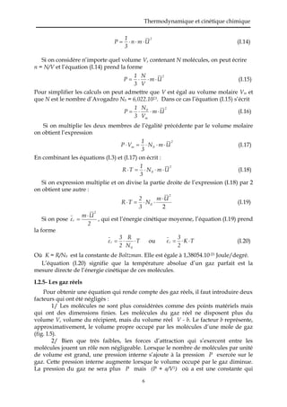 Thermodynamique et cinétique chimique
6
2
Umn
3
1
P  (I.14)
Si on considère n’importe quel volume V, contenant N molécules, on peut écrire
n = N/V et l’équation (I.14) prend la forme
2
Um
V
N
3
1
P  (I.15)
Pour simplifier les calculs on peut admettre que V est égal au volume molaire Vm et
que N est le nombre d’Avogadro N0 = 6,022.1023. Dans ce cas l’équation (I.15) s’écrit
2
m
0
Um
V
N
3
1
P  (I.16)
Si on multiplie les deux membres de l’égalité précédente par le volume molaire
on obtient l’expression
2
0m UmN
3
1
VP  (I.17)
En combinant les équations (I.3) et (I.17) on écrit :
2
0 UmN
3
1
TR  (I.18)
Si on expression multiplie et on divise la partie droite de l’expression (I.18) par 2
on obtient une autre :
2
2
0
Um
N
3
2
TR

 (I.19)
Si on pose
2
Um
ε
2
c

 , qui est l’énergie cinétique moyenne, l’équation (I.19) prend
la forme
T
N
R
2
3
ε
0
c  ou TK
2
3
εc  (I.20)
Où K = R/N0 est la constante de Boltzman. Elle est égale à 1,38054.10-23 Joule/degré.
L’équation (I.20) signifie que la température absolue d’un gaz parfait est la
mesure directe de l’énergie cinétique de ces molécules.
I.2.5- Les gaz réels
Pour obtenir une équation qui rende compte des gaz réels, il faut introduire deux
facteurs qui ont été négligés :
1/ Les molécules ne sont plus considérées comme des points matériels mais
qui ont des dimensions finies. Les molécules du gaz réel ne disposent plus du
volume V, volume du récipient, mais du volume réel V - b. Le facteur b représente,
approximativement, le volume propre occupé par les molécules d’une mole de gaz
(fig. I.5).
2/ Bien que très faibles, les forces d’attraction qui s’exercent entre les
molécules jouent un rôle non négligeable. Lorsque le nombre de molécules par unité
de volume est grand, une pression interne s’ajoute à la pression P exercée sur le
gaz. Cette pression interne augmente lorsque le volume occupé par le gaz diminue.
La pression du gaz ne sera plus P mais (P + a/V2) où a est une constante qui
 