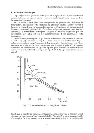Thermodynamique et cinétique chimique
8
I.2.6- Condensation des gaz
Le passage de l’état gazeux à l’état liquide est la liquéfaction. On peut transformer
un gaz en liquide en agissant sur la pression ou sur la température ou sur les deux
facteurs simultanément.
Au 19è siècle il était plus facile d’augmenter la pression que d’abaisser la
température. En utilisant cette méthode, le physicien anglais Faraday parvint à
liquéfier le chlore, le gaz carbonique, l’ammoniac et d’autres gaz en les comprimant
fortement dans un récipient refroidi. Cependant, malgré des pressions considérables,
certains gaz et notamment l’hydrogène, l’oxygène et l’azote ne se prêtaient pas à la
liquéfaction. Cet échec est dû à l’incompréhension d’une circonstance forte
importante.
Examinons de près la figure I.7, qui montre un ensemble d’isothermes du dioxyde
de carbone (CO2). Cet ensemble englobe la zone où se passe la condensation du gaz.
A basse température, lorsqu’on augmente la pression, le volume diminue jusqu’à un
point qui se trouve sur la ligne discontinue (par exemple le point C). A ce point
commence la condensation du gaz en liquide, puis continue la diminution du
volume avec la transformation du gaz en liquide (C-D-E) à pression constante. Au
point E
tout le gaz se transforme en liquide. L’augmentation ultérieure de la pression ne fait
diminuer le volume que d’une valeur très faible. Au point F la transition gaz-liquide
n’existe plus. Ce point correspond à la température critique (TC). A ces conditions le
Fig. I.7. Courbes isothermes du dioxyde de carbone.
P/atm
120
100
80
60
40
20
0
0 0,2 0,4 0,6 0,8
Vm/dm3
A
B
CDE
F
0°C
20°C
31,04°C (TC)
40°C
50°C
Gaz + Liq
 