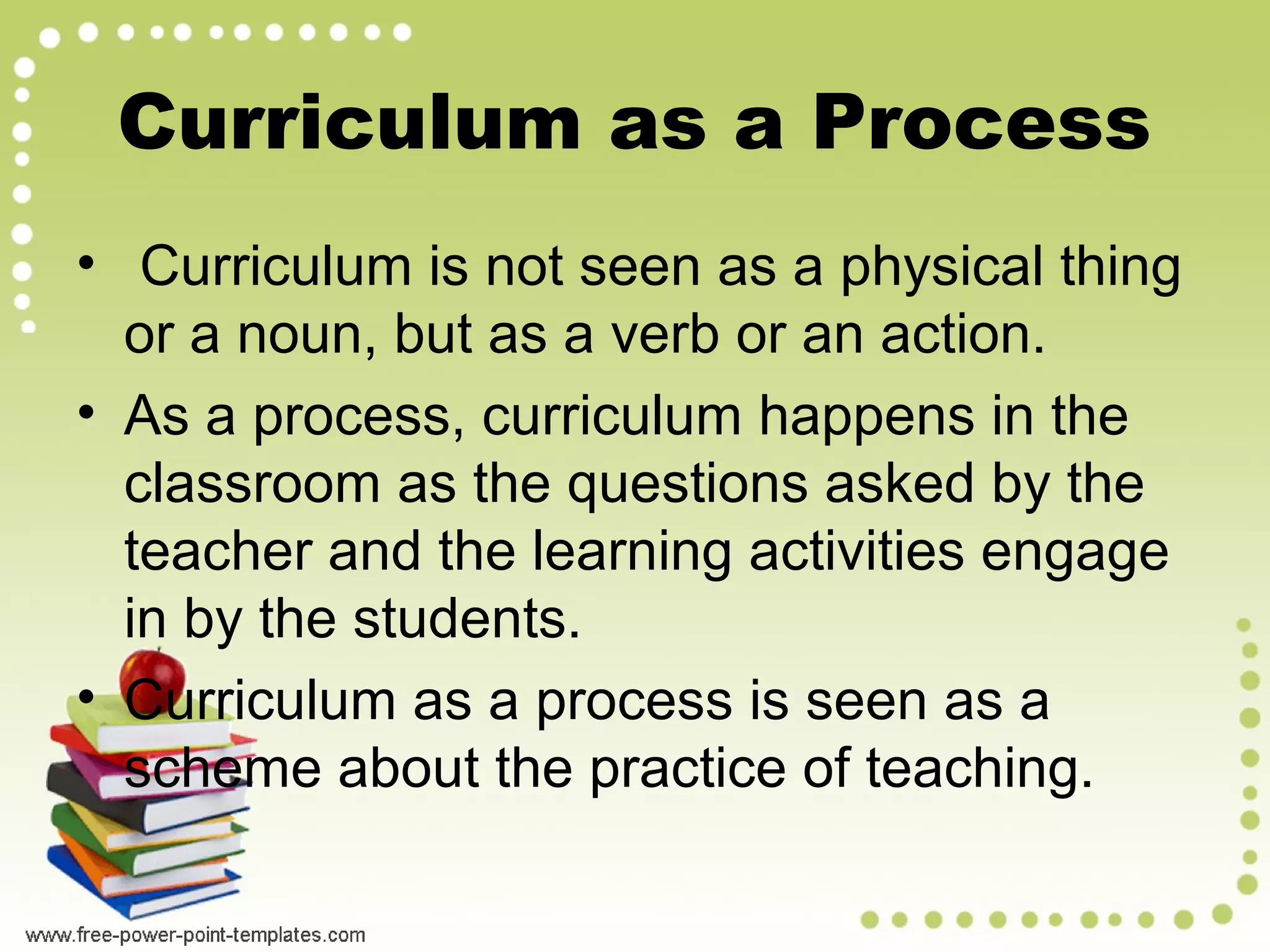 • Curriculum is not seen as a physical thing
or a noun, but as a verb or an action.
• As a process, curriculum happens in the
classroom as the questions asked by the
teacher and the learning activities engage
in by the students.
• Curriculum as a process is seen as a
scheme about the practice of teaching.
Curriculum as a Process
 