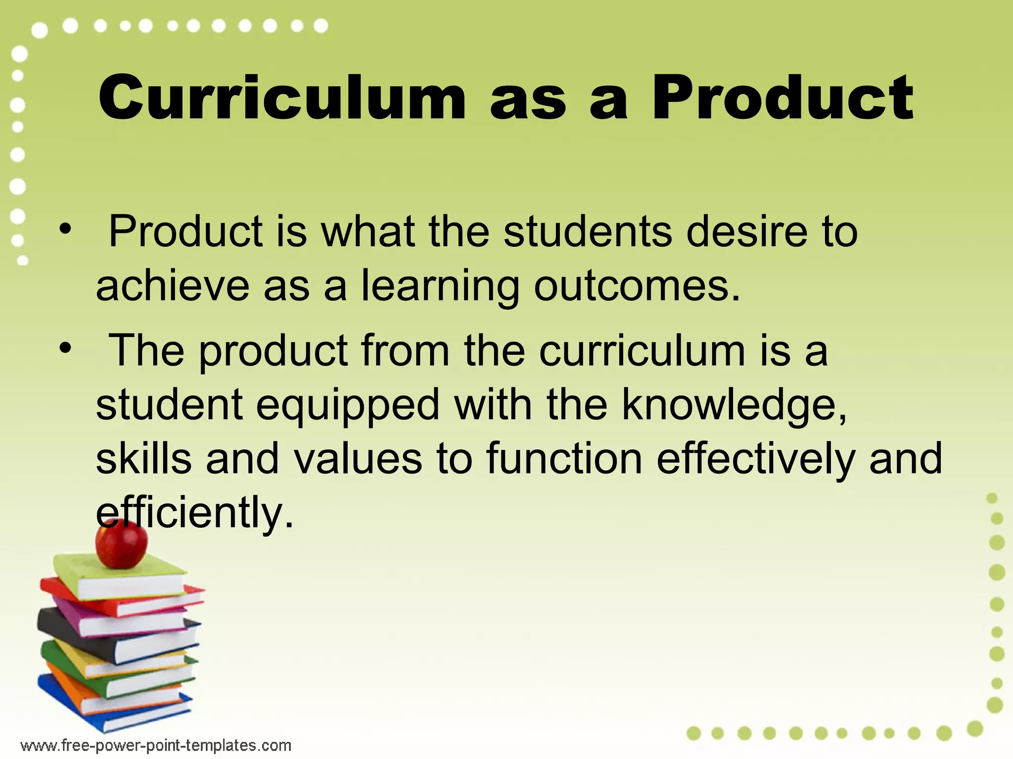 • Product is what the students desire to
achieve as a learning outcomes.
• The product from the curriculum is a
student equipped with the knowledge,
skills and values to function effectively and
efficiently.
Curriculum as a Product
 