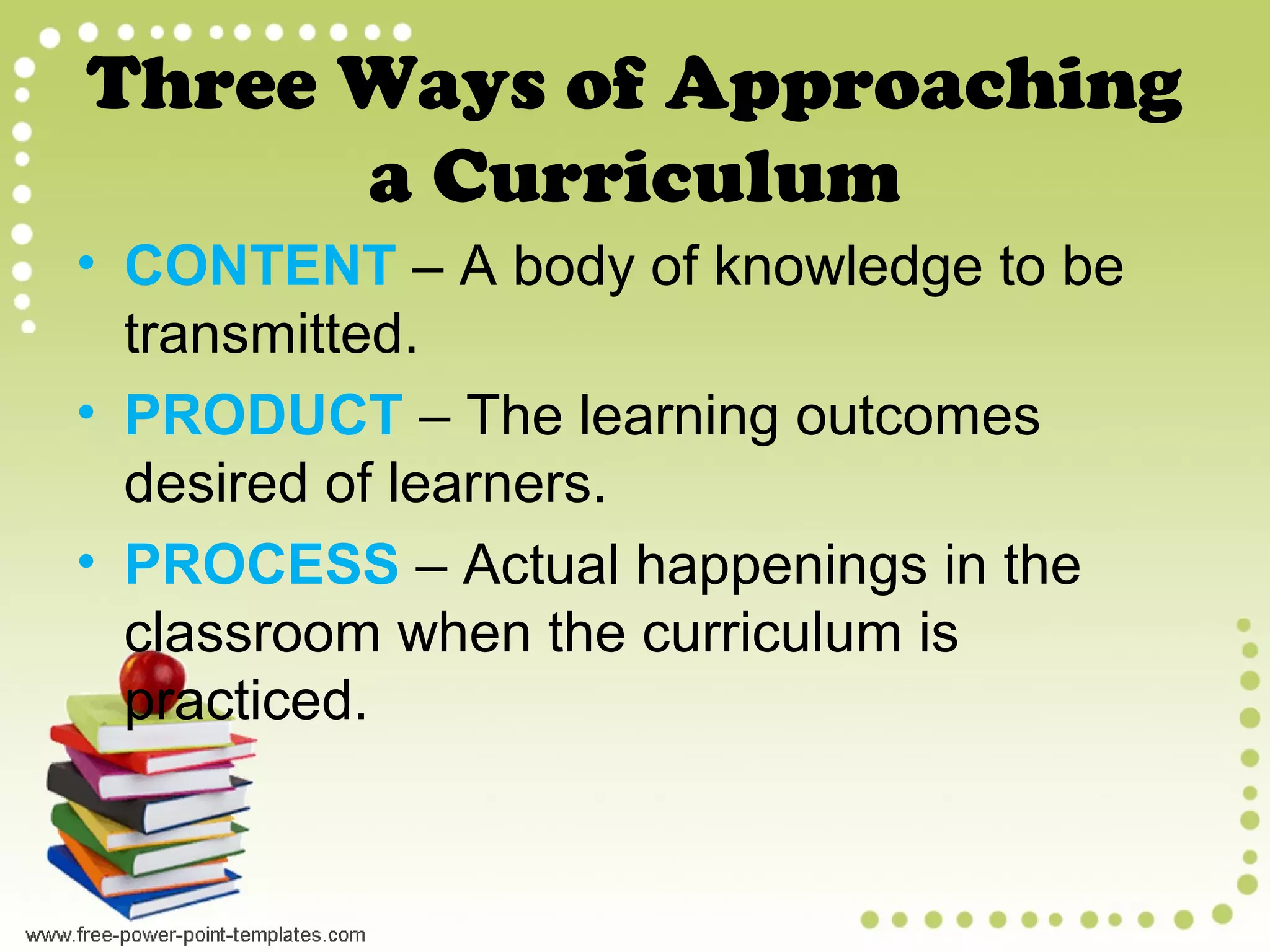 Three Ways of Approaching
a Curriculum
• CONTENT – A body of knowledge to be
transmitted.
• PRODUCT – The learning outcomes
desired of learners.
• PROCESS – Actual happenings in the
classroom when the curriculum is
practiced.
 