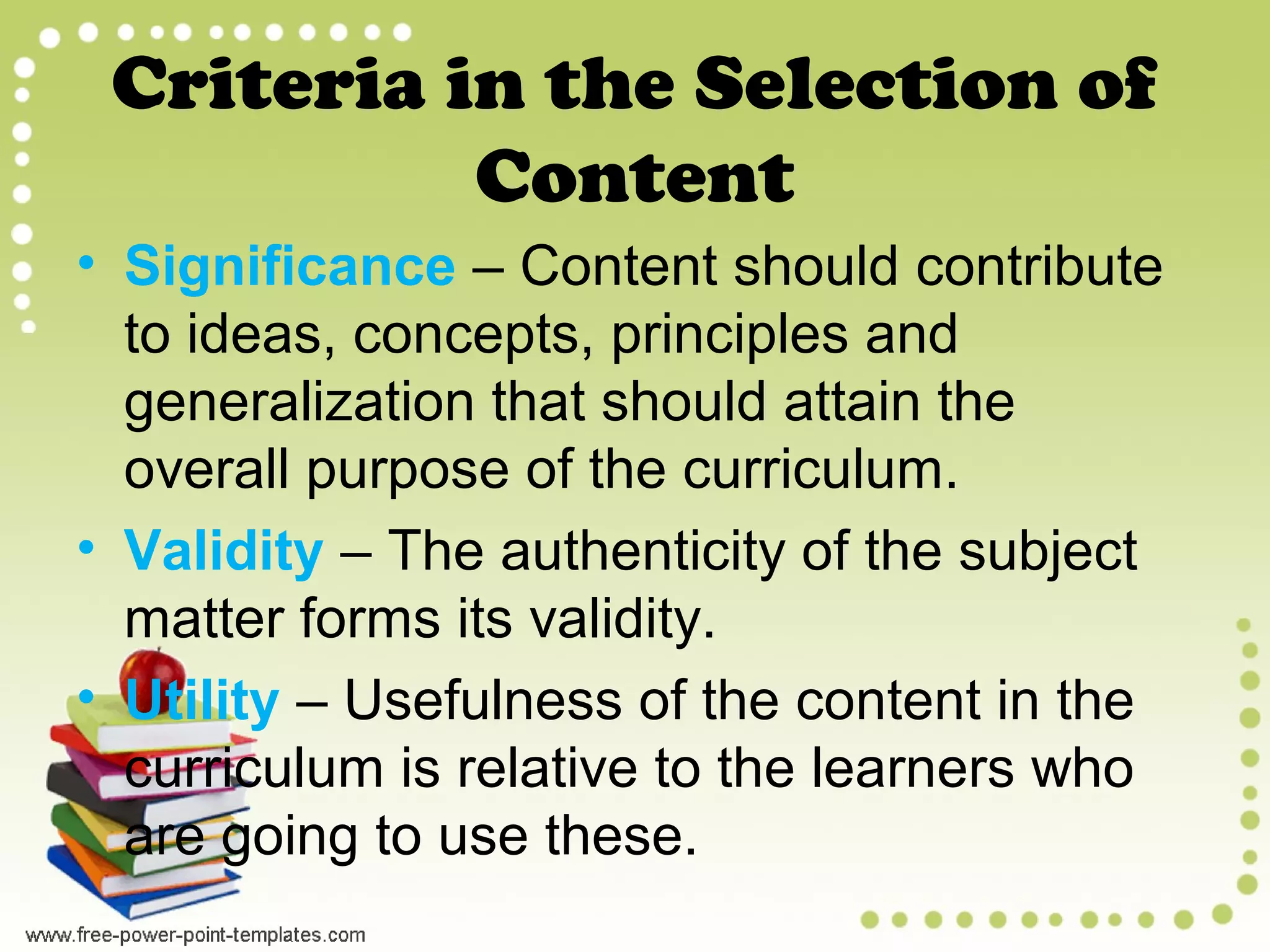 Criteria in the Selection of
Content
• Significance – Content should contribute
to ideas, concepts, principles and
generalization that should attain the
overall purpose of the curriculum.
• Validity – The authenticity of the subject
matter forms its validity.
• Utility – Usefulness of the content in the
curriculum is relative to the learners who
are going to use these.
 