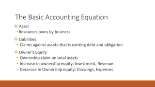 The Basic Accounting Equation
 Asset
• Resources owns by business
 Liabilities
• Claims against assets-that is existing debt and obligation
 Owner’s Equity
• Ownership claim on total assets
• Increase in ownership equity: Investment, Revenue
• Decrease in Ownership equity: Drawings, Expenses
 