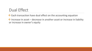 Dual Effect
 Each transaction have dual effect on the accounting equation
 Increase in asset – decrease in another asset or increase in liability
or increase in owner’s equity
 