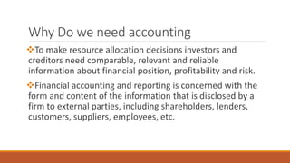 Why Do we need accounting
To make resource allocation decisions investors and
creditors need comparable, relevant and reliable
information about financial position, profitability and risk.
Financial accounting and reporting is concerned with the
form and content of the information that is disclosed by a
firm to external parties, including shareholders, lenders,
customers, suppliers, employees, etc.
 