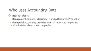 Who uses Accounting Data
 Internal Users
• Management-Finance, Marketing, Human Resource, Production
• Managerial accounting provides internal reports to help users
make decision about their companies
 