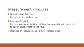 Measurement Principles
 Historical Cost Principle
• Records assets at their cost
 Fair value Principle
• Records assets and liabilities at their fair value (the price received
to sell an asset or settle a liability)
 Depends on Relevance and Faithful representation
 