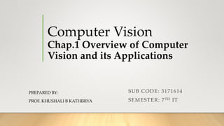 Computer Vision
Chap.1 Overview of Computer
Vision and its Applications
PREPARED BY:
PROF. KHUSHALI B KATHIRIYA
SUB CODE: 3171614
SEMESTER: 7TH IT
 