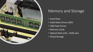 Memory and Storage
• Hard Disks
• Solid-State Drives (SSD)
• USB Flash Drives
• Memory Cards
• Optical Disks (CDs , DVDs etc)
• Cloud Storage
 