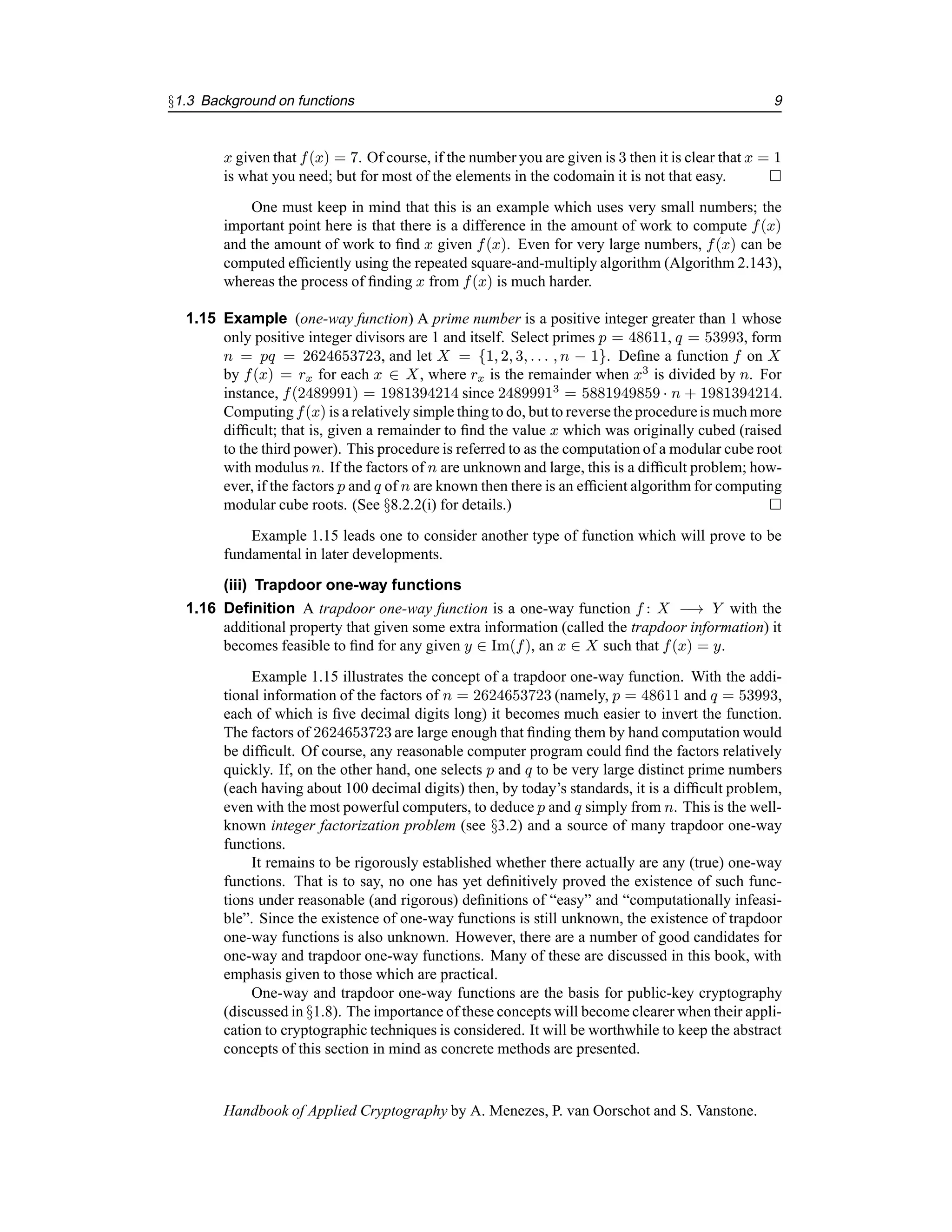 §1.3 Background on functions 9
x given that f(x) = 7. Of course, if the number you are given is 3 then it is clear that x = 1
is what you need; but for most of the elements in the codomain it is not that easy. 
One must keep in mind that this is an example which uses very small numbers; the
important point here is that there is a difference in the amount of work to compute f(x)
and the amount of work to find x given f(x). Even for very large numbers, f(x) can be
computed efficiently using the repeated square-and-multiply algorithm (Algorithm 2.143),
whereas the process of finding x from f(x) is much harder.
1.15 Example (one-way function) A prime number is a positive integer greater than 1 whose
only positive integer divisors are 1 and itself. Select primes p = 48611, q = 53993, form
n = pq = 2624653723, and let X = {1, 2, 3, . . . , n − 1}. Define a function f on X
by f(x) = rx for each x ∈ X, where rx is the remainder when x3
is divided by n. For
instance, f(2489991) = 1981394214 since 24899913
= 5881949859 · n + 1981394214.
Computing f(x) is a relatively simple thing to do, but to reverse the procedureis much more
difficult; that is, given a remainder to find the value x which was originally cubed (raised
to the third power). This procedure is referred to as the computation of a modular cube root
with modulus n. If the factors of n are unknown and large, this is a difficult problem; how-
ever, if the factors p and q of n are known then there is an efficient algorithm for computing
modular cube roots. (See §8.2.2(i) for details.) 
Example 1.15 leads one to consider another type of function which will prove to be
fundamental in later developments.
(iii) Trapdoor one-way functions
1.16 Definition A trapdoor one-way function is a one-way function f : X −→ Y with the
additional property that given some extra information (called the trapdoor information) it
becomes feasible to find for any given y ∈ Im(f), an x ∈ X such that f(x) = y.
Example 1.15 illustrates the concept of a trapdoor one-way function. With the addi-
tional information of the factors of n = 2624653723 (namely, p = 48611 and q = 53993,
each of which is five decimal digits long) it becomes much easier to invert the function.
The factors of 2624653723 are large enough that finding them by hand computation would
be difficult. Of course, any reasonable computer program could find the factors relatively
quickly. If, on the other hand, one selects p and q to be very large distinct prime numbers
(each having about 100 decimal digits) then, by today’s standards, it is a difficult problem,
even with the most powerful computers, to deduce p and q simply from n. This is the well-
known integer factorization problem (see §3.2) and a source of many trapdoor one-way
functions.
It remains to be rigorously established whether there actually are any (true) one-way
functions. That is to say, no one has yet definitively proved the existence of such func-
tions under reasonable (and rigorous) definitions of “easy” and “computationally infeasi-
ble”. Since the existence of one-way functions is still unknown, the existence of trapdoor
one-way functions is also unknown. However, there are a number of good candidates for
one-way and trapdoor one-way functions. Many of these are discussed in this book, with
emphasis given to those which are practical.
One-way and trapdoor one-way functions are the basis for public-key cryptography
(discussed in §1.8). The importance of these concepts will become clearer when their appli-
cation to cryptographic techniques is considered. It will be worthwhile to keep the abstract
concepts of this section in mind as concrete methods are presented.
Handbook of Applied Cryptography by A. Menezes, P. van Oorschot and S. Vanstone.
 