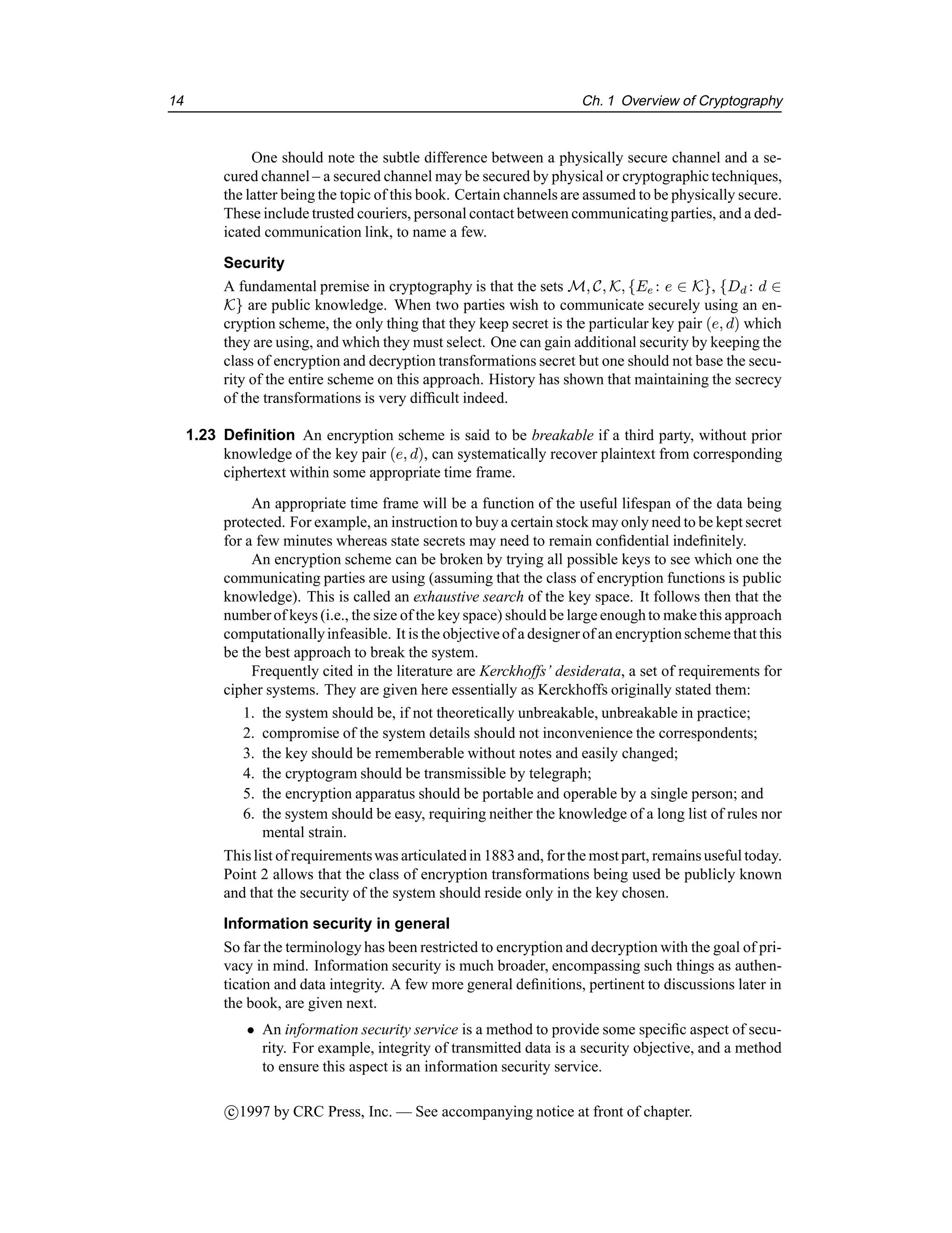 14 Ch. 1 Overview of Cryptography
One should note the subtle difference between a physically secure channel and a se-
cured channel – a secured channel may be secured by physical or cryptographic techniques,
the latter being the topic of this book. Certain channels are assumed to be physically secure.
These include trusted couriers, personal contact between communicatingparties, and a ded-
icated communication link, to name a few.
Security
A fundamental premise in cryptography is that the sets M, C, K, {Ee : e ∈ K}, {Dd : d ∈
K} are public knowledge. When two parties wish to communicate securely using an en-
cryption scheme, the only thing that they keep secret is the particular key pair (e, d) which
they are using, and which they must select. One can gain additional security by keeping the
class of encryption and decryption transformations secret but one should not base the secu-
rity of the entire scheme on this approach. History has shown that maintaining the secrecy
of the transformations is very difficult indeed.
1.23 Definition An encryption scheme is said to be breakable if a third party, without prior
knowledge of the key pair (e, d), can systematically recover plaintext from corresponding
ciphertext within some appropriate time frame.
An appropriate time frame will be a function of the useful lifespan of the data being
protected. For example, an instruction to buy a certain stock may only need to be kept secret
for a few minutes whereas state secrets may need to remain confidential indefinitely.
An encryption scheme can be broken by trying all possible keys to see which one the
communicating parties are using (assuming that the class of encryption functions is public
knowledge). This is called an exhaustive search of the key space. It follows then that the
numberof keys (i.e., the size of the key space) should be large enoughto make this approach
computationallyinfeasible. It is the objectiveof a designerof an encryptionscheme that this
be the best approach to break the system.
Frequently cited in the literature are Kerckhoffs’ desiderata, a set of requirements for
cipher systems. They are given here essentially as Kerckhoffs originally stated them:
1. the system should be, if not theoretically unbreakable, unbreakable in practice;
2. compromise of the system details should not inconvenience the correspondents;
3. the key should be rememberable without notes and easily changed;
4. the cryptogram should be transmissible by telegraph;
5. the encryption apparatus should be portable and operable by a single person; and
6. the system should be easy, requiring neither the knowledge of a long list of rules nor
mental strain.
This list of requirementswas articulatedin 1883and, forthe most part, remains useful today.
Point 2 allows that the class of encryption transformations being used be publicly known
and that the security of the system should reside only in the key chosen.
Information security in general
So far the terminology has been restricted to encryption and decryption with the goal of pri-
vacy in mind. Information security is much broader, encompassing such things as authen-
tication and data integrity. A few more general definitions, pertinent to discussions later in
the book, are given next.
• An information security service is a method to provide some specific aspect of secu-
rity. For example, integrity of transmitted data is a security objective, and a method
to ensure this aspect is an information security service.
c

1997 by CRC Press, Inc. — See accompanying notice at front of chapter.
 