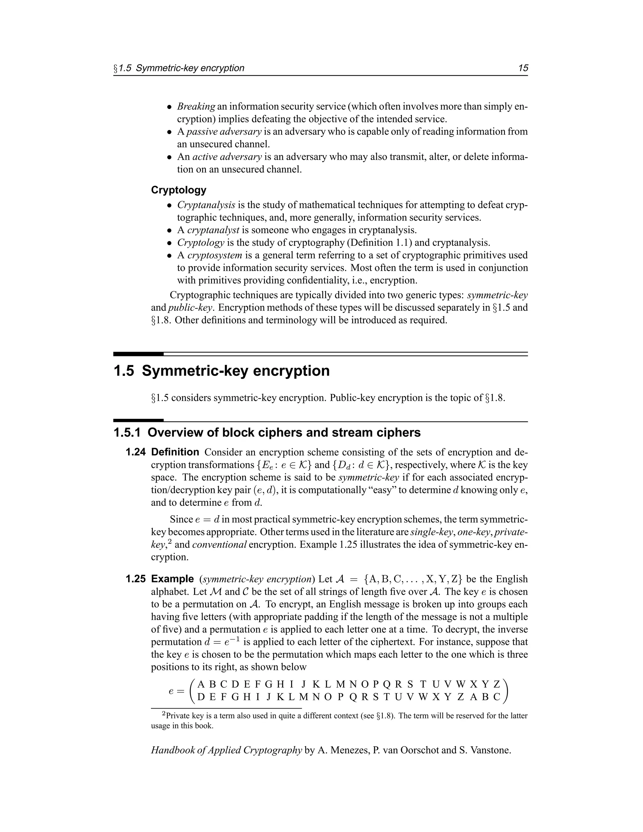 §1.5 Symmetric-key encryption 15
• Breaking an information security service (which often involves more than simply en-
cryption) implies defeating the objective of the intended service.
• A passive adversary is an adversary who is capable only of reading information from
an unsecured channel.
• An active adversary is an adversary who may also transmit, alter, or delete informa-
tion on an unsecured channel.
Cryptology
• Cryptanalysis is the study of mathematical techniques for attempting to defeat cryp-
tographic techniques, and, more generally, information security services.
• A cryptanalyst is someone who engages in cryptanalysis.
• Cryptology is the study of cryptography (Definition 1.1) and cryptanalysis.
• A cryptosystem is a general term referring to a set of cryptographic primitives used
to provide information security services. Most often the term is used in conjunction
with primitives providing confidentiality, i.e., encryption.
Cryptographic techniques are typically divided into two generic types: symmetric-key
and public-key. Encryption methods of these types will be discussed separately in §1.5 and
§1.8. Other definitions and terminology will be introduced as required.
1.5 Symmetric-key encryption
§1.5 considers symmetric-key encryption. Public-key encryption is the topic of §1.8.
1.5.1 Overview of block ciphers and stream ciphers
1.24 Definition Consider an encryption scheme consisting of the sets of encryption and de-
cryption transformations {Ee : e ∈ K} and {Dd : d ∈ K}, respectively, where K is the key
space. The encryption scheme is said to be symmetric-key if for each associated encryp-
tion/decryption key pair (e, d), it is computationally “easy” to determine d knowing only e,
and to determine e from d.
Since e = d in most practical symmetric-key encryption schemes, the term symmetric-
key becomes appropriate. Other terms used in the literature are single-key, one-key, private-
key,2
and conventional encryption. Example 1.25 illustrates the idea of symmetric-key en-
cryption.
1.25 Example (symmetric-key encryption) Let A = {A, B, C, . . . , X, Y, Z} be the English
alphabet. Let M and C be the set of all strings of length five over A. The key e is chosen
to be a permutation on A. To encrypt, an English message is broken up into groups each
having five letters (with appropriate padding if the length of the message is not a multiple
of five) and a permutation e is applied to each letter one at a time. To decrypt, the inverse
permutation d = e−1
is applied to each letter of the ciphertext. For instance, suppose that
the key e is chosen to be the permutation which maps each letter to the one which is three
positions to its right, as shown below
e =

A B C D E F G H I J K L M N O P Q R S T U V W X Y Z
D E F G H I J K L M N O P Q R S T U V W X Y Z A B C

2Private key is a term also used in quite a different context (see §1.8). The term will be reserved for the latter
usage in this book.
Handbook of Applied Cryptography by A. Menezes, P. van Oorschot and S. Vanstone.
 