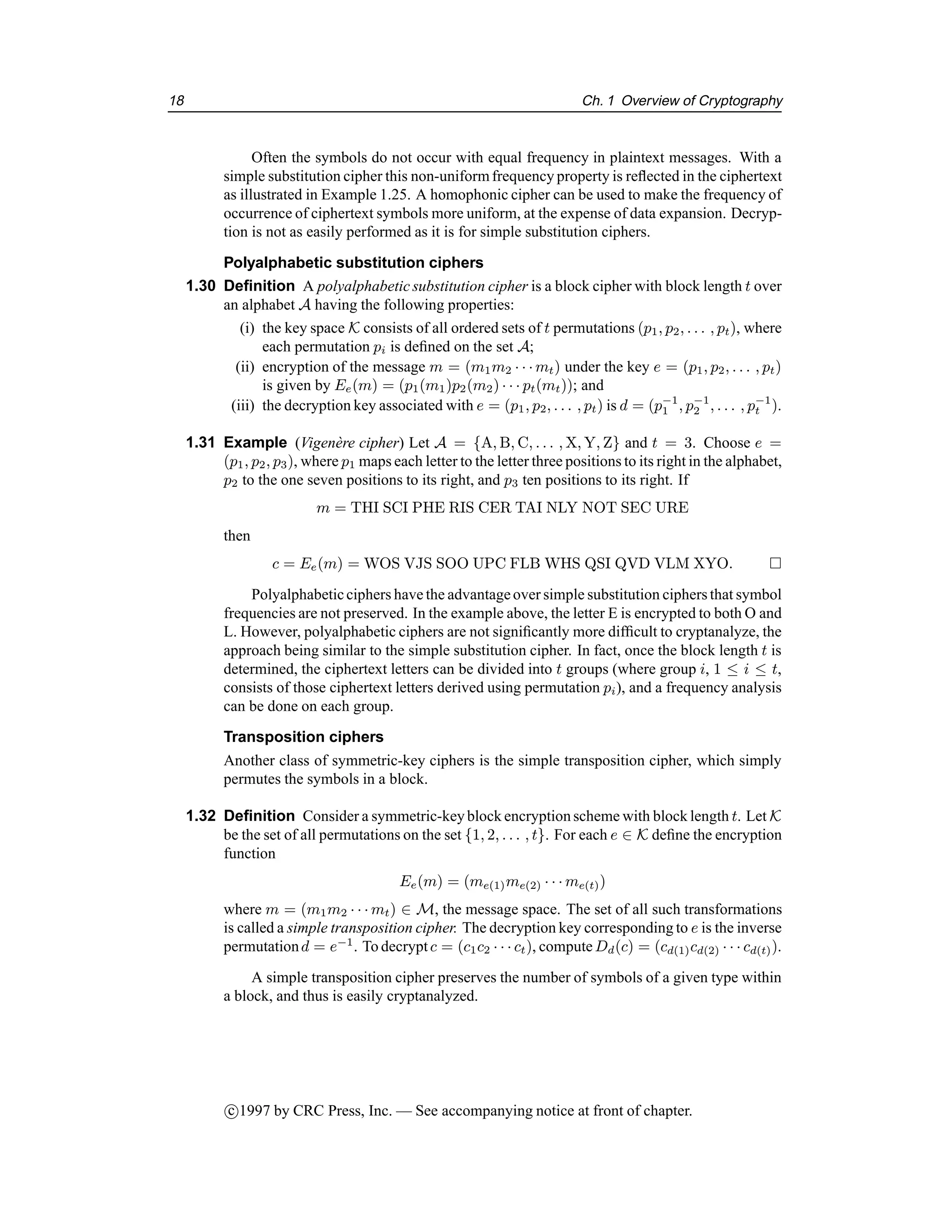18 Ch. 1 Overview of Cryptography
Often the symbols do not occur with equal frequency in plaintext messages. With a
simple substitution cipher this non-uniformfrequency property is reflected in the ciphertext
as illustrated in Example 1.25. A homophonic cipher can be used to make the frequency of
occurrence of ciphertext symbols more uniform, at the expense of data expansion. Decryp-
tion is not as easily performed as it is for simple substitution ciphers.
Polyalphabetic substitution ciphers
1.30 Definition A polyalphabetic substitution cipher is a block cipher with block length t over
an alphabet A having the following properties:
(i) the key space K consists of all ordered sets of t permutations (p1, p2, . . . , pt), where
each permutation pi is defined on the set A;
(ii) encryption of the message m = (m1m2 · · · mt) under the key e = (p1, p2, . . . , pt)
is given by Ee(m) = (p1(m1)p2(m2) · · · pt(mt)); and
(iii) the decryption key associated with e = (p1, p2, . . . , pt) is d = (p−1
1 , p−1
2 , . . . , p−1
t ).
1.31 Example (Vigenère cipher) Let A = {A, B, C, . . . , X, Y, Z} and t = 3. Choose e =
(p1, p2, p3), where p1 maps each letter to the letter three positions to its right in the alphabet,
p2 to the one seven positions to its right, and p3 ten positions to its right. If
m = THI SCI PHE RIS CER TAI NLY NOT SEC URE
then
c = Ee(m) = WOS VJS SOO UPC FLB WHS QSI QVD VLM XYO. 
Polyalphabeticciphers have the advantageover simple substitution ciphers that symbol
frequencies are not preserved. In the example above, the letter E is encrypted to both O and
L. However, polyalphabetic ciphers are not significantly more difficult to cryptanalyze, the
approach being similar to the simple substitution cipher. In fact, once the block length t is
determined, the ciphertext letters can be divided into t groups (where group i, 1 ≤ i ≤ t,
consists of those ciphertext letters derived using permutation pi), and a frequency analysis
can be done on each group.
Transposition ciphers
Another class of symmetric-key ciphers is the simple transposition cipher, which simply
permutes the symbols in a block.
1.32 Definition Consider a symmetric-keyblock encryptionscheme with block length t. Let K
be the set of all permutations on the set {1, 2, . . . , t}. For each e ∈ K define the encryption
function
Ee(m) = (me(1)me(2) · · · me(t))
where m = (m1m2 · · · mt) ∈ M, the message space. The set of all such transformations
is called a simple transposition cipher. The decryption key corresponding to e is the inverse
permutationd = e−1
. To decryptc = (c1c2 · · · ct), computeDd(c) = (cd(1)cd(2) · · · cd(t)).
A simple transposition cipher preserves the number of symbols of a given type within
a block, and thus is easily cryptanalyzed.
c

1997 by CRC Press, Inc. — See accompanying notice at front of chapter.
 