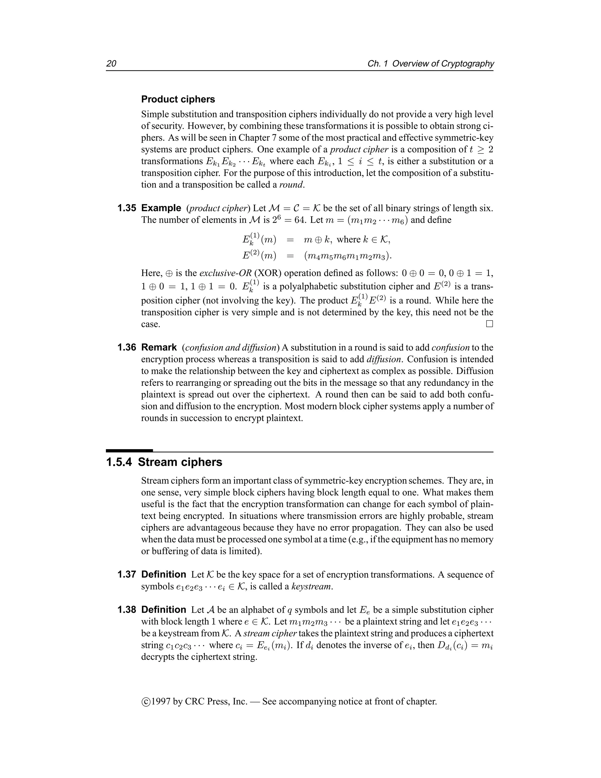 20 Ch. 1 Overview of Cryptography
Product ciphers
Simple substitution and transposition ciphers individually do not provide a very high level
of security. However, by combining these transformations it is possible to obtain strong ci-
phers. As will be seen in Chapter 7 some of the most practical and effective symmetric-key
systems are product ciphers. One example of a product cipher is a composition of t ≥ 2
transformations Ek1 Ek2 · · · Ekt where each Eki , 1 ≤ i ≤ t, is either a substitution or a
transposition cipher. For the purpose of this introduction, let the composition of a substitu-
tion and a transposition be called a round.
1.35 Example (product cipher) Let M = C = K be the set of all binary strings of length six.
The number of elements in M is 26
= 64. Let m = (m1m2 · · · m6) and define
E
(1)
k (m) = m ⊕ k, where k ∈ K,
E(2)
(m) = (m4m5m6m1m2m3).
Here, ⊕ is the exclusive-OR (XOR) operation defined as follows: 0 ⊕ 0 = 0, 0 ⊕ 1 = 1,
1 ⊕ 0 = 1, 1 ⊕ 1 = 0. E
(1)
k is a polyalphabetic substitution cipher and E(2)
is a trans-
position cipher (not involving the key). The product E
(1)
k E(2)
is a round. While here the
transposition cipher is very simple and is not determined by the key, this need not be the
case. 
1.36 Remark (confusion and diffusion) A substitution in a round is said to add confusion to the
encryption process whereas a transposition is said to add diffusion. Confusion is intended
to make the relationship between the key and ciphertext as complex as possible. Diffusion
refers to rearranging or spreading out the bits in the message so that any redundancy in the
plaintext is spread out over the ciphertext. A round then can be said to add both confu-
sion and diffusion to the encryption. Most modern block cipher systems apply a number of
rounds in succession to encrypt plaintext.
1.5.4 Stream ciphers
Stream ciphers form an important class of symmetric-key encryption schemes. They are, in
one sense, very simple block ciphers having block length equal to one. What makes them
useful is the fact that the encryption transformation can change for each symbol of plain-
text being encrypted. In situations where transmission errors are highly probable, stream
ciphers are advantageous because they have no error propagation. They can also be used
when the data must be processed one symbol at a time (e.g., if the equipment has no memory
or buffering of data is limited).
1.37 Definition Let K be the key space for a set of encryption transformations. A sequence of
symbols e1e2e3 · · · ei ∈ K, is called a keystream.
1.38 Definition Let A be an alphabet of q symbols and let Ee be a simple substitution cipher
with block length 1 where e ∈ K. Let m1m2m3 · · · be a plaintext string and let e1e2e3 · · ·
be a keystream from K. A stream cipher takes the plaintext string and produces a ciphertext
string c1c2c3 · · · where ci = Eei (mi). If di denotes the inverse of ei, then Ddi (ci) = mi
decrypts the ciphertext string.
c

1997 by CRC Press, Inc. — See accompanying notice at front of chapter.
 