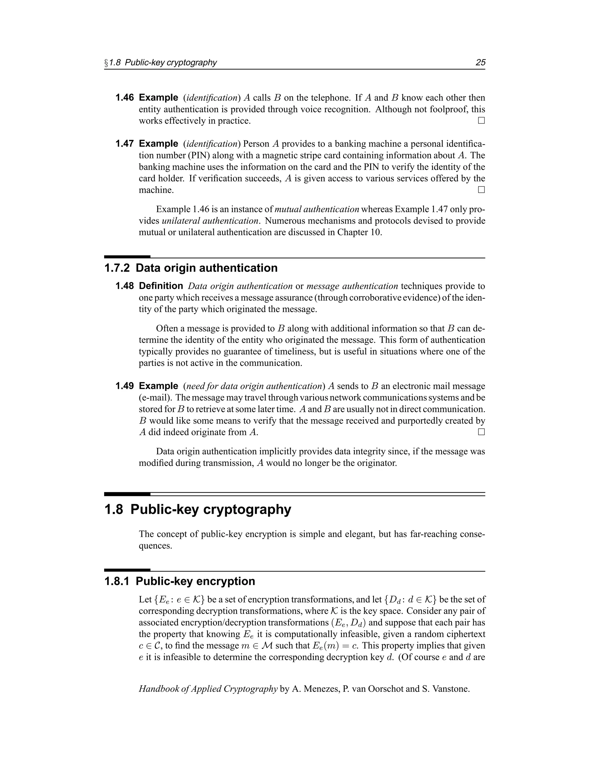 §1.8 Public-key cryptography 25
1.46 Example (identification) A calls B on the telephone. If A and B know each other then
entity authentication is provided through voice recognition. Although not foolproof, this
works effectively in practice. 
1.47 Example (identification) Person A provides to a banking machine a personal identifica-
tion number (PIN) along with a magnetic stripe card containing information about A. The
banking machine uses the information on the card and the PIN to verify the identity of the
card holder. If verification succeeds, A is given access to various services offered by the
machine. 
Example 1.46 is an instance of mutual authentication whereas Example 1.47 only pro-
vides unilateral authentication. Numerous mechanisms and protocols devised to provide
mutual or unilateral authentication are discussed in Chapter 10.
1.7.2 Data origin authentication
1.48 Definition Data origin authentication or message authentication techniques provide to
one party which receives a message assurance (through corroborativeevidence) of the iden-
tity of the party which originated the message.
Often a message is provided to B along with additional information so that B can de-
termine the identity of the entity who originated the message. This form of authentication
typically provides no guarantee of timeliness, but is useful in situations where one of the
parties is not active in the communication.
1.49 Example (need for data origin authentication) A sends to B an electronic mail message
(e-mail). The message may travel throughvarious network communicationssystems and be
stored for B to retrieve at some later time. A and B are usually not in direct communication.
B would like some means to verify that the message received and purportedly created by
A did indeed originate from A. 
Data origin authentication implicitly provides data integrity since, if the message was
modified during transmission, A would no longer be the originator.
1.8 Public-key cryptography
The concept of public-key encryption is simple and elegant, but has far-reaching conse-
quences.
1.8.1 Public-key encryption
Let {Ee : e ∈ K} be a set of encryption transformations, and let {Dd : d ∈ K} be the set of
corresponding decryption transformations, where K is the key space. Consider any pair of
associated encryption/decryption transformations (Ee, Dd) and suppose that each pair has
the property that knowing Ee it is computationally infeasible, given a random ciphertext
c ∈ C, to find the message m ∈ M such that Ee(m) = c. This property implies that given
e it is infeasible to determine the corresponding decryption key d. (Of course e and d are
Handbook of Applied Cryptography by A. Menezes, P. van Oorschot and S. Vanstone.
 