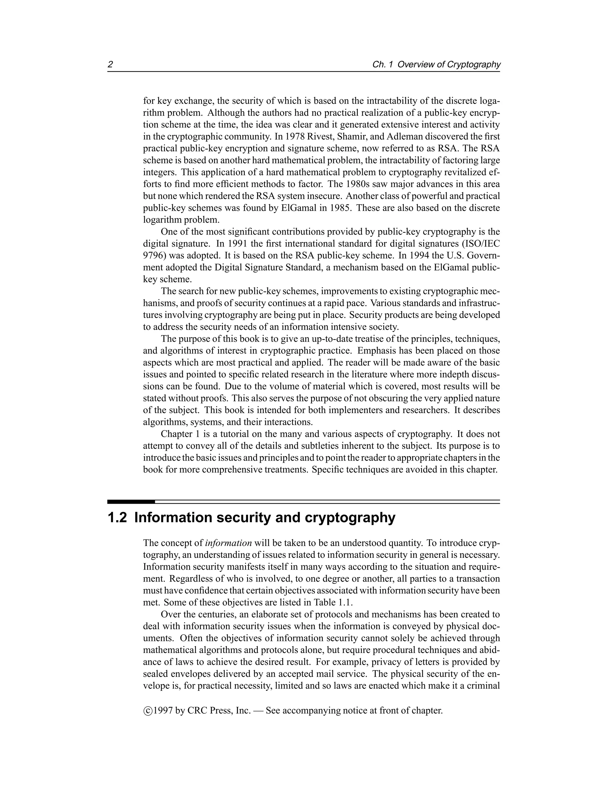 2 Ch. 1 Overview of Cryptography
for key exchange, the security of which is based on the intractability of the discrete loga-
rithm problem. Although the authors had no practical realization of a public-key encryp-
tion scheme at the time, the idea was clear and it generated extensive interest and activity
in the cryptographic community. In 1978 Rivest, Shamir, and Adleman discovered the first
practical public-key encryption and signature scheme, now referred to as RSA. The RSA
scheme is based on another hard mathematical problem, the intractability of factoring large
integers. This application of a hard mathematical problem to cryptography revitalized ef-
forts to find more efficient methods to factor. The 1980s saw major advances in this area
but none which rendered the RSA system insecure. Another class of powerful and practical
public-key schemes was found by ElGamal in 1985. These are also based on the discrete
logarithm problem.
One of the most significant contributions provided by public-key cryptography is the
digital signature. In 1991 the first international standard for digital signatures (ISO/IEC
9796) was adopted. It is based on the RSA public-key scheme. In 1994 the U.S. Govern-
ment adopted the Digital Signature Standard, a mechanism based on the ElGamal public-
key scheme.
The search for new public-key schemes, improvements to existing cryptographic mec-
hanisms, and proofs of security continues at a rapid pace. Various standards and infrastruc-
tures involving cryptography are being put in place. Security products are being developed
to address the security needs of an information intensive society.
The purpose of this book is to give an up-to-date treatise of the principles, techniques,
and algorithms of interest in cryptographic practice. Emphasis has been placed on those
aspects which are most practical and applied. The reader will be made aware of the basic
issues and pointed to specific related research in the literature where more indepth discus-
sions can be found. Due to the volume of material which is covered, most results will be
stated without proofs. This also serves the purpose of not obscuring the very applied nature
of the subject. This book is intended for both implementers and researchers. It describes
algorithms, systems, and their interactions.
Chapter 1 is a tutorial on the many and various aspects of cryptography. It does not
attempt to convey all of the details and subtleties inherent to the subject. Its purpose is to
introducethe basic issues and principlesand to pointthe reader to appropriatechapters in the
book for more comprehensive treatments. Specific techniques are avoided in this chapter.
1.2 Information security and cryptography
The concept of information will be taken to be an understood quantity. To introduce cryp-
tography, an understanding of issues related to information security in general is necessary.
Information security manifests itself in many ways according to the situation and require-
ment. Regardless of who is involved, to one degree or another, all parties to a transaction
must have confidence that certain objectives associated with informationsecurity have been
met. Some of these objectives are listed in Table 1.1.
Over the centuries, an elaborate set of protocols and mechanisms has been created to
deal with information security issues when the information is conveyed by physical doc-
uments. Often the objectives of information security cannot solely be achieved through
mathematical algorithms and protocols alone, but require procedural techniques and abid-
ance of laws to achieve the desired result. For example, privacy of letters is provided by
sealed envelopes delivered by an accepted mail service. The physical security of the en-
velope is, for practical necessity, limited and so laws are enacted which make it a criminal
c

1997 by CRC Press, Inc. — See accompanying notice at front of chapter.
 