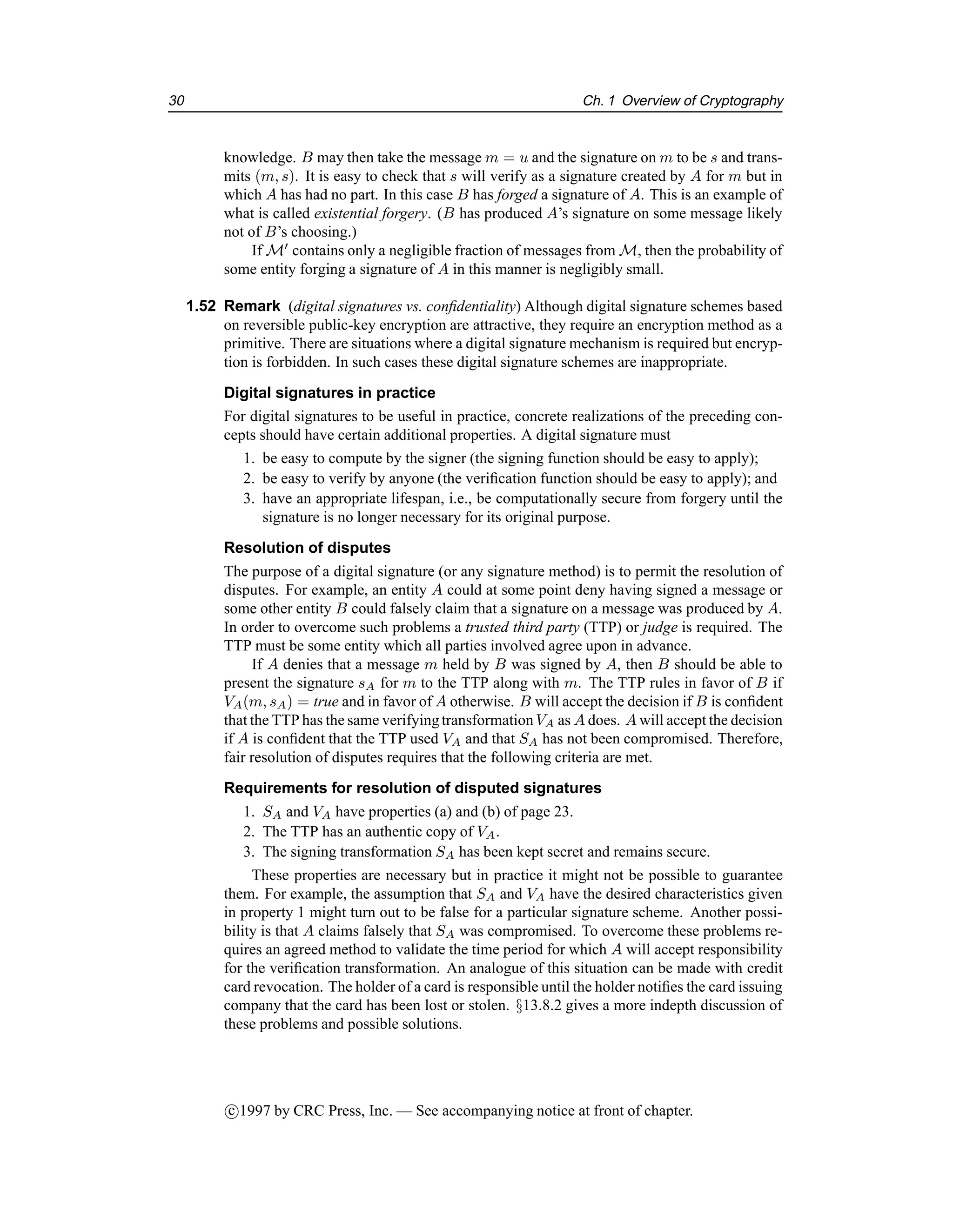 30 Ch. 1 Overview of Cryptography
knowledge. B may then take the message m = u and the signature on m to be s and trans-
mits (m, s). It is easy to check that s will verify as a signature created by A for m but in
which A has had no part. In this case B has forged a signature of A. This is an example of
what is called existential forgery. (B has produced A’s signature on some message likely
not of B’s choosing.)
If M0
contains only a negligible fraction of messages from M, then the probability of
some entity forging a signature of A in this manner is negligibly small.
1.52 Remark (digital signatures vs. confidentiality) Although digital signature schemes based
on reversible public-key encryption are attractive, they require an encryption method as a
primitive. There are situations where a digital signature mechanism is required but encryp-
tion is forbidden. In such cases these digital signature schemes are inappropriate.
Digital signatures in practice
For digital signatures to be useful in practice, concrete realizations of the preceding con-
cepts should have certain additional properties. A digital signature must
1. be easy to compute by the signer (the signing function should be easy to apply);
2. be easy to verify by anyone (the verification function should be easy to apply); and
3. have an appropriate lifespan, i.e., be computationally secure from forgery until the
signature is no longer necessary for its original purpose.
Resolution of disputes
The purpose of a digital signature (or any signature method) is to permit the resolution of
disputes. For example, an entity A could at some point deny having signed a message or
some other entity B could falsely claim that a signature on a message was produced by A.
In order to overcome such problems a trusted third party (TTP) or judge is required. The
TTP must be some entity which all parties involved agree upon in advance.
If A denies that a message m held by B was signed by A, then B should be able to
present the signature sA for m to the TTP along with m. The TTP rules in favor of B if
VA(m, sA) = true and in favor of A otherwise. B will accept the decision if B is confident
that the TTP has the same verifyingtransformationVA as A does. A will accept the decision
if A is confident that the TTP used VA and that SA has not been compromised. Therefore,
fair resolution of disputes requires that the following criteria are met.
Requirements for resolution of disputed signatures
1. SA and VA have properties (a) and (b) of page 23.
2. The TTP has an authentic copy of VA.
3. The signing transformation SA has been kept secret and remains secure.
These properties are necessary but in practice it might not be possible to guarantee
them. For example, the assumption that SA and VA have the desired characteristics given
in property 1 might turn out to be false for a particular signature scheme. Another possi-
bility is that A claims falsely that SA was compromised. To overcome these problems re-
quires an agreed method to validate the time period for which A will accept responsibility
for the verification transformation. An analogue of this situation can be made with credit
card revocation. The holder of a card is responsible until the holder notifies the card issuing
company that the card has been lost or stolen. §13.8.2 gives a more indepth discussion of
these problems and possible solutions.
c

1997 by CRC Press, Inc. — See accompanying notice at front of chapter.
 