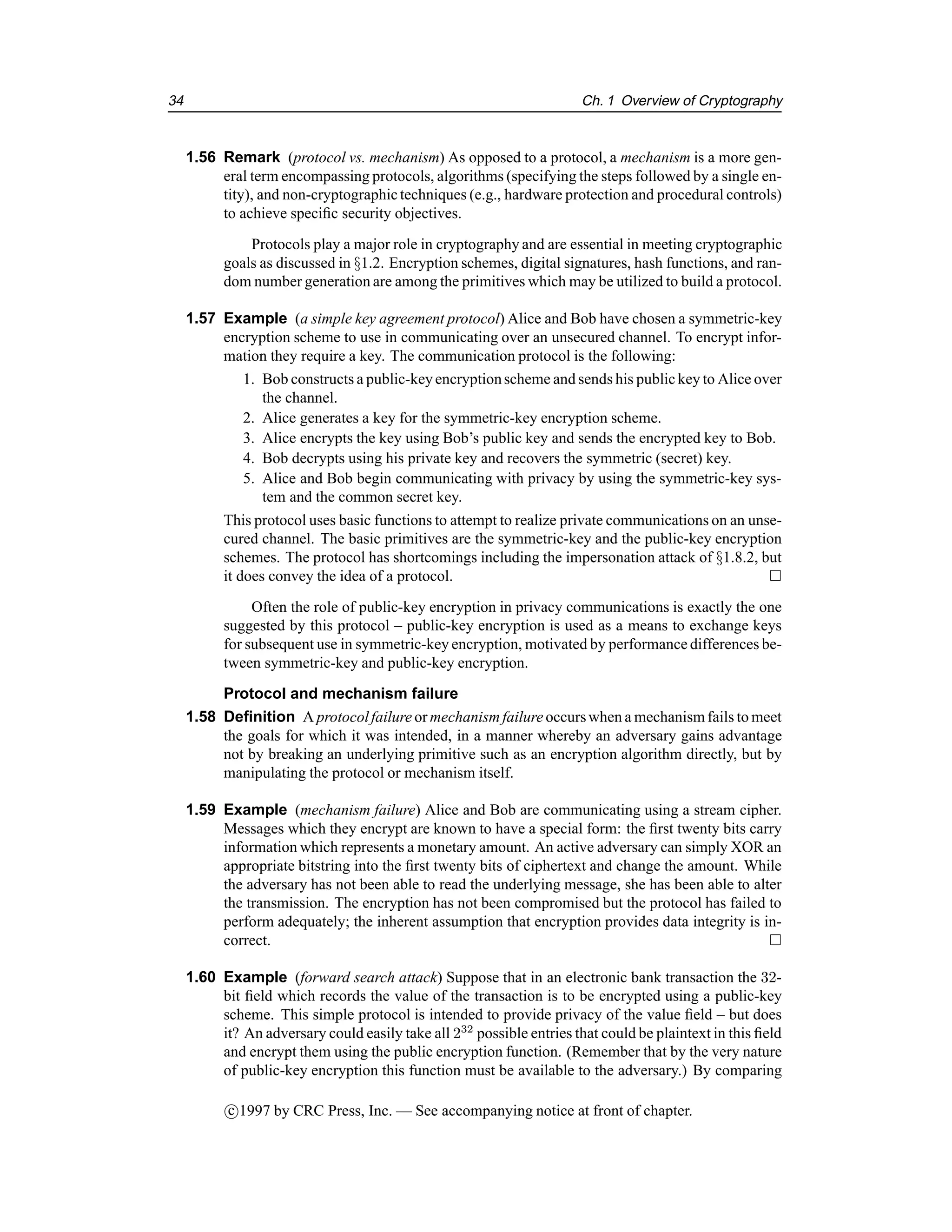 34 Ch. 1 Overview of Cryptography
1.56 Remark (protocol vs. mechanism) As opposed to a protocol, a mechanism is a more gen-
eral term encompassing protocols, algorithms (specifying the steps followed by a single en-
tity), and non-cryptographictechniques (e.g., hardware protection and procedural controls)
to achieve specific security objectives.
Protocols play a major role in cryptography and are essential in meeting cryptographic
goals as discussed in §1.2. Encryption schemes, digital signatures, hash functions, and ran-
dom number generation are among the primitives which may be utilized to build a protocol.
1.57 Example (a simple key agreement protocol) Alice and Bob have chosen a symmetric-key
encryption scheme to use in communicating over an unsecured channel. To encrypt infor-
mation they require a key. The communication protocol is the following:
1. Bob constructs a public-keyencryptionscheme and sends his public key to Alice over
the channel.
2. Alice generates a key for the symmetric-key encryption scheme.
3. Alice encrypts the key using Bob’s public key and sends the encrypted key to Bob.
4. Bob decrypts using his private key and recovers the symmetric (secret) key.
5. Alice and Bob begin communicating with privacy by using the symmetric-key sys-
tem and the common secret key.
This protocol uses basic functions to attempt to realize private communications on an unse-
cured channel. The basic primitives are the symmetric-key and the public-key encryption
schemes. The protocol has shortcomings including the impersonation attack of §1.8.2, but
it does convey the idea of a protocol. 
Often the role of public-key encryption in privacy communications is exactly the one
suggested by this protocol – public-key encryption is used as a means to exchange keys
for subsequent use in symmetric-key encryption, motivated by performance differences be-
tween symmetric-key and public-key encryption.
Protocol and mechanism failure
1.58 Definition A protocolfailure or mechanism failure occurswhen a mechanismfails to meet
the goals for which it was intended, in a manner whereby an adversary gains advantage
not by breaking an underlying primitive such as an encryption algorithm directly, but by
manipulating the protocol or mechanism itself.
1.59 Example (mechanism failure) Alice and Bob are communicating using a stream cipher.
Messages which they encrypt are known to have a special form: the first twenty bits carry
information which represents a monetary amount. An active adversary can simply XOR an
appropriate bitstring into the first twenty bits of ciphertext and change the amount. While
the adversary has not been able to read the underlying message, she has been able to alter
the transmission. The encryption has not been compromised but the protocol has failed to
perform adequately; the inherent assumption that encryption provides data integrity is in-
correct. 
1.60 Example (forward search attack) Suppose that in an electronic bank transaction the 32-
bit field which records the value of the transaction is to be encrypted using a public-key
scheme. This simple protocol is intended to provide privacy of the value field – but does
it? An adversary could easily take all 232
possible entries that could be plaintext in this field
and encrypt them using the public encryption function. (Remember that by the very nature
of public-key encryption this function must be available to the adversary.) By comparing
c

1997 by CRC Press, Inc. — See accompanying notice at front of chapter.
 