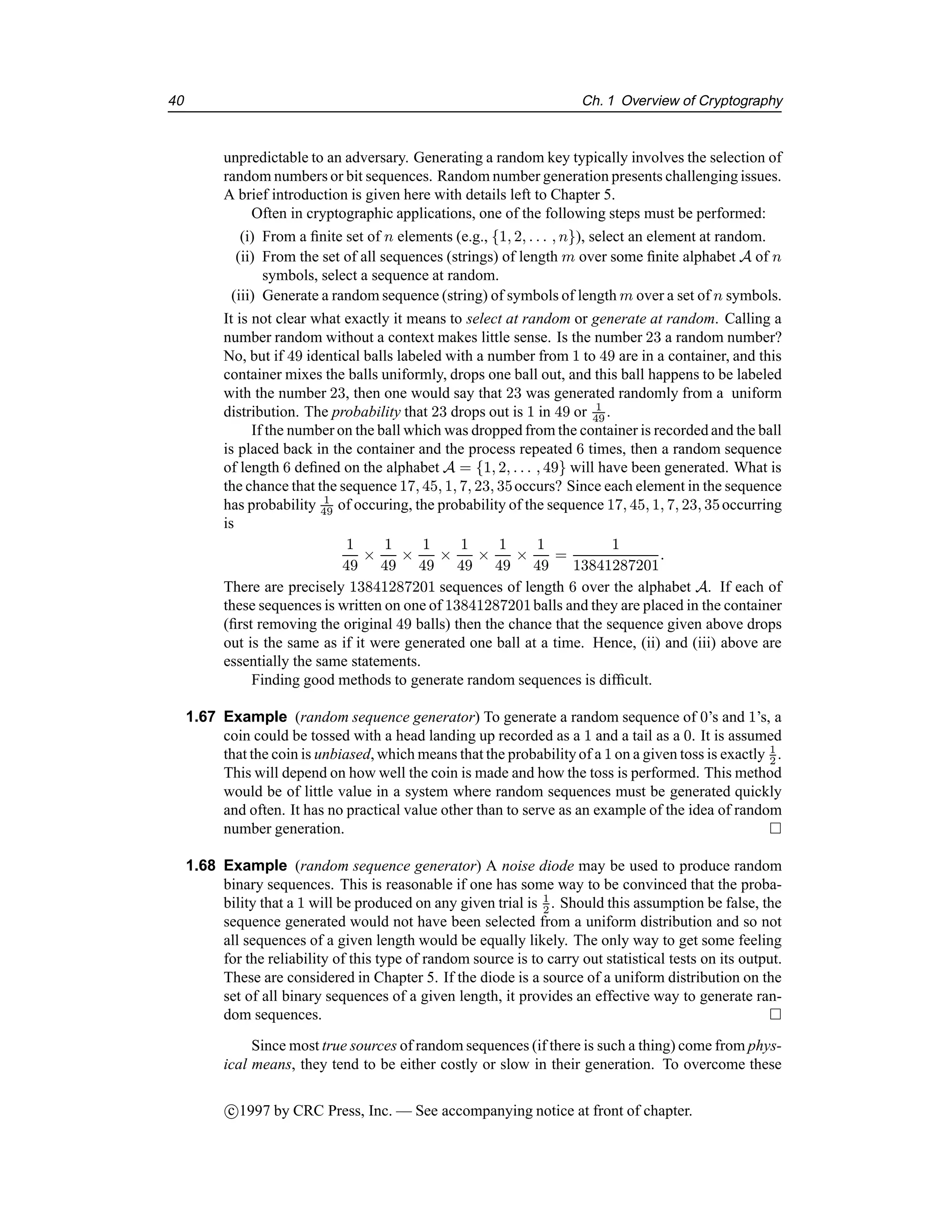 40 Ch. 1 Overview of Cryptography
unpredictable to an adversary. Generating a random key typically involves the selection of
random numbers or bit sequences. Random number generation presents challenging issues.
A brief introduction is given here with details left to Chapter 5.
Often in cryptographic applications, one of the following steps must be performed:
(i) From a finite set of n elements (e.g., {1, 2, . . . , n}), select an element at random.
(ii) From the set of all sequences (strings) of length m over some finite alphabet A of n
symbols, select a sequence at random.
(iii) Generate a random sequence (string) of symbols of length m over a set of n symbols.
It is not clear what exactly it means to select at random or generate at random. Calling a
number random without a context makes little sense. Is the number 23 a random number?
No, but if 49 identical balls labeled with a number from 1 to 49 are in a container, and this
container mixes the balls uniformly, drops one ball out, and this ball happens to be labeled
with the number 23, then one would say that 23 was generated randomly from a uniform
distribution. The probability that 23 drops out is 1 in 49 or 1
49 .
If the number on the ball which was dropped from the container is recorded and the ball
is placed back in the container and the process repeated 6 times, then a random sequence
of length 6 defined on the alphabet A = {1, 2, . . . , 49} will have been generated. What is
the chance that the sequence 17, 45, 1, 7, 23, 35occurs? Since each element in the sequence
has probability 1
49 of occuring, the probability of the sequence 17, 45, 1, 7, 23, 35occurring
is
1
49
×
1
49
×
1
49
×
1
49
×
1
49
×
1
49
=
1
13841287201
.
There are precisely 13841287201 sequences of length 6 over the alphabet A. If each of
these sequences is written on one of 13841287201balls and they are placed in the container
(first removing the original 49 balls) then the chance that the sequence given above drops
out is the same as if it were generated one ball at a time. Hence, (ii) and (iii) above are
essentially the same statements.
Finding good methods to generate random sequences is difficult.
1.67 Example (random sequence generator) To generate a random sequence of 0’s and 1’s, a
coin could be tossed with a head landing up recorded as a 1 and a tail as a 0. It is assumed
that the coin is unbiased, which means that the probabilityof a 1 on a given toss is exactly 1
2 .
This will depend on how well the coin is made and how the toss is performed. This method
would be of little value in a system where random sequences must be generated quickly
and often. It has no practical value other than to serve as an example of the idea of random
number generation. 
1.68 Example (random sequence generator) A noise diode may be used to produce random
binary sequences. This is reasonable if one has some way to be convinced that the proba-
bility that a 1 will be produced on any given trial is 1
2 . Should this assumption be false, the
sequence generated would not have been selected from a uniform distribution and so not
all sequences of a given length would be equally likely. The only way to get some feeling
for the reliability of this type of random source is to carry out statistical tests on its output.
These are considered in Chapter 5. If the diode is a source of a uniform distribution on the
set of all binary sequences of a given length, it provides an effective way to generate ran-
dom sequences. 
Since most true sources of random sequences (if there is such a thing) come from phys-
ical means, they tend to be either costly or slow in their generation. To overcome these
c

1997 by CRC Press, Inc. — See accompanying notice at front of chapter.
 