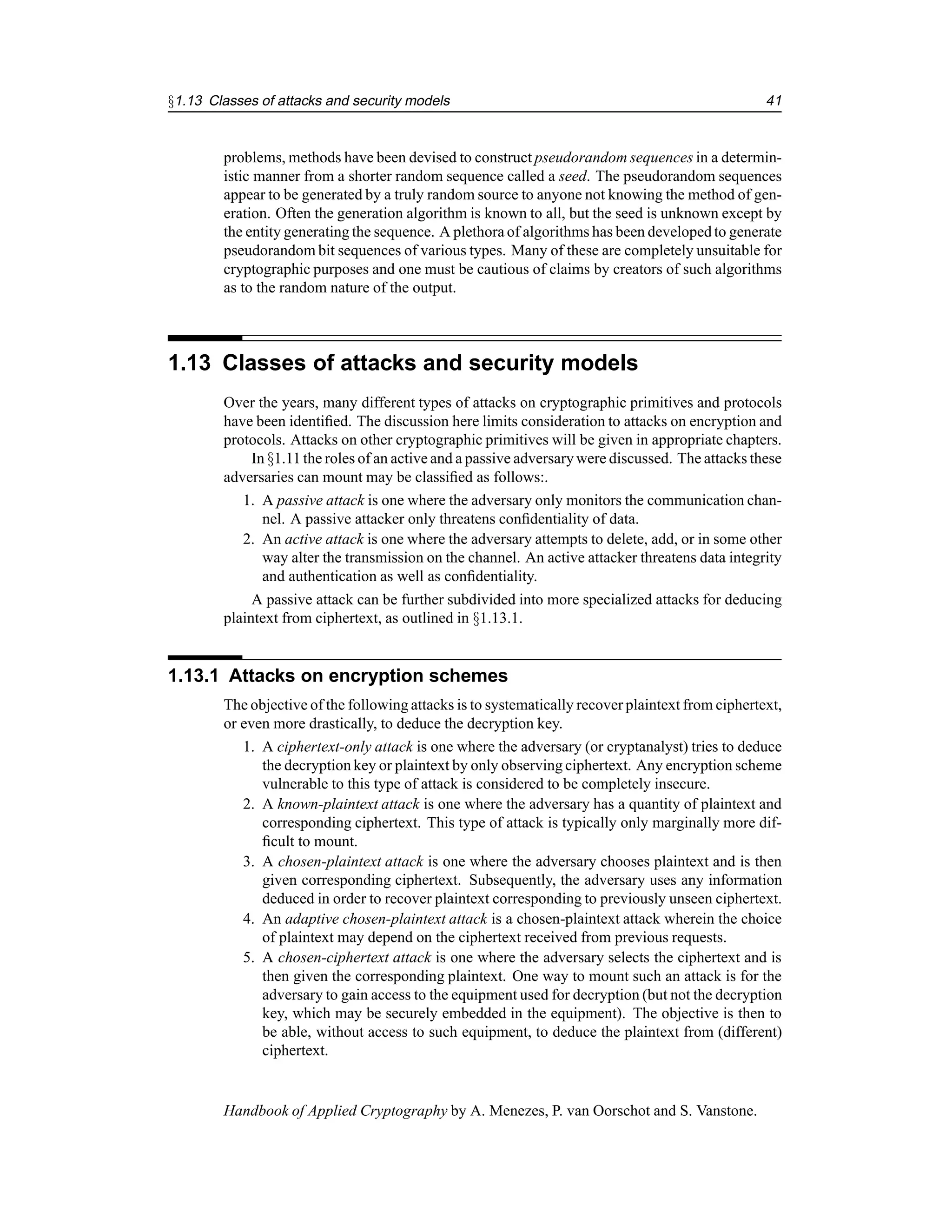 §1.13 Classes of attacks and security models 41
problems, methods have been devised to construct pseudorandom sequences in a determin-
istic manner from a shorter random sequence called a seed. The pseudorandom sequences
appear to be generated by a truly random source to anyone not knowing the method of gen-
eration. Often the generation algorithm is known to all, but the seed is unknown except by
the entity generating the sequence. A plethora of algorithms has been developedto generate
pseudorandom bit sequences of various types. Many of these are completely unsuitable for
cryptographic purposes and one must be cautious of claims by creators of such algorithms
as to the random nature of the output.
1.13 Classes of attacks and security models
Over the years, many different types of attacks on cryptographic primitives and protocols
have been identified. The discussion here limits consideration to attacks on encryption and
protocols. Attacks on other cryptographic primitives will be given in appropriate chapters.
In §1.11the roles of an active and a passive adversarywere discussed. The attacks these
adversaries can mount may be classified as follows:.
1. A passive attack is one where the adversary only monitors the communication chan-
nel. A passive attacker only threatens confidentiality of data.
2. An active attack is one where the adversary attempts to delete, add, or in some other
way alter the transmission on the channel. An active attacker threatens data integrity
and authentication as well as confidentiality.
A passive attack can be further subdivided into more specialized attacks for deducing
plaintext from ciphertext, as outlined in §1.13.1.
1.13.1 Attacks on encryption schemes
The objective of the following attacks is to systematically recover plaintext from ciphertext,
or even more drastically, to deduce the decryption key.
1. A ciphertext-only attack is one where the adversary (or cryptanalyst) tries to deduce
the decryption key or plaintext by only observing ciphertext. Any encryption scheme
vulnerable to this type of attack is considered to be completely insecure.
2. A known-plaintext attack is one where the adversary has a quantity of plaintext and
corresponding ciphertext. This type of attack is typically only marginally more dif-
ficult to mount.
3. A chosen-plaintext attack is one where the adversary chooses plaintext and is then
given corresponding ciphertext. Subsequently, the adversary uses any information
deduced in order to recover plaintext corresponding to previously unseen ciphertext.
4. An adaptive chosen-plaintext attack is a chosen-plaintext attack wherein the choice
of plaintext may depend on the ciphertext received from previous requests.
5. A chosen-ciphertext attack is one where the adversary selects the ciphertext and is
then given the corresponding plaintext. One way to mount such an attack is for the
adversary to gain access to the equipment used for decryption (but not the decryption
key, which may be securely embedded in the equipment). The objective is then to
be able, without access to such equipment, to deduce the plaintext from (different)
ciphertext.
Handbook of Applied Cryptography by A. Menezes, P. van Oorschot and S. Vanstone.
 