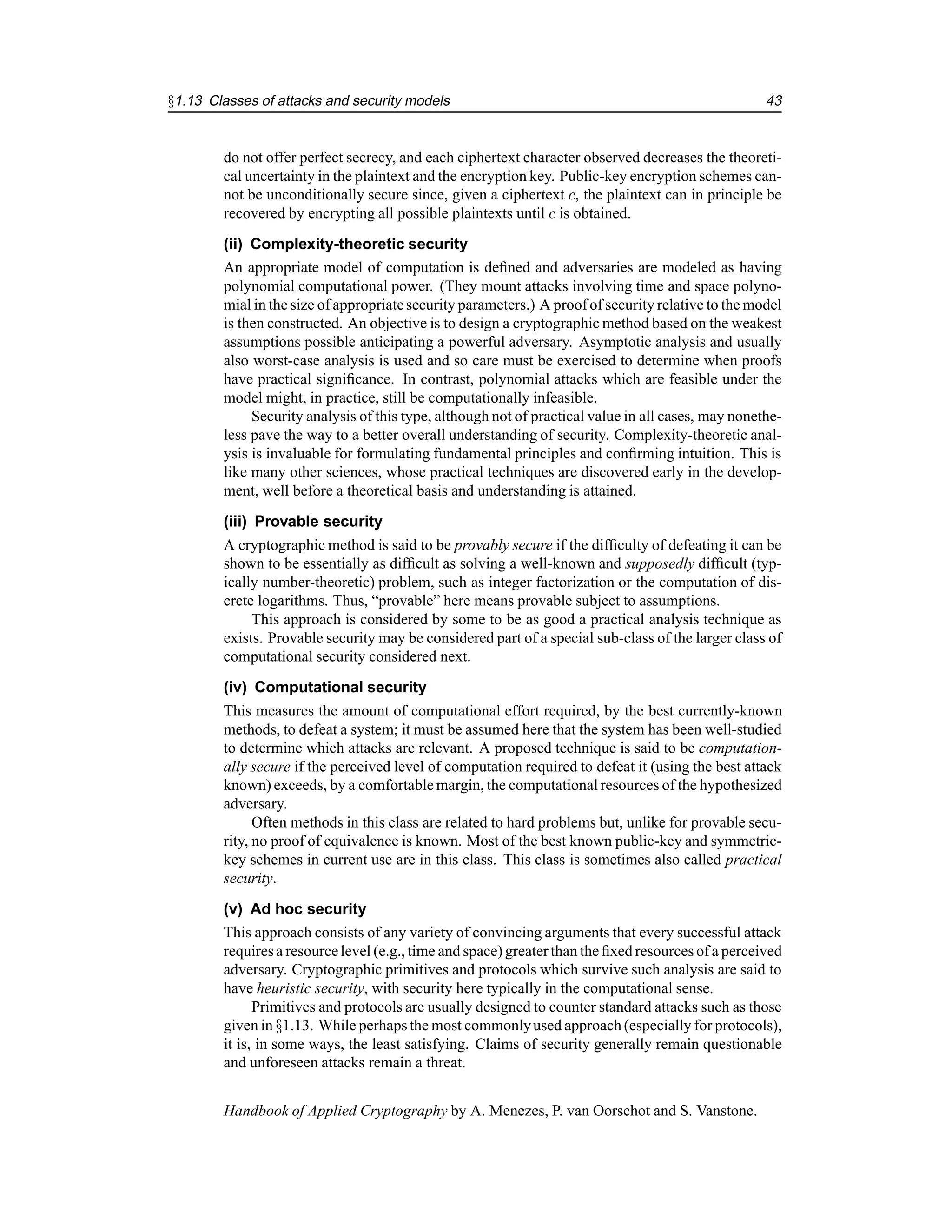 §1.13 Classes of attacks and security models 43
do not offer perfect secrecy, and each ciphertext character observed decreases the theoreti-
cal uncertainty in the plaintext and the encryption key. Public-key encryption schemes can-
not be unconditionally secure since, given a ciphertext c, the plaintext can in principle be
recovered by encrypting all possible plaintexts until c is obtained.
(ii) Complexity-theoretic security
An appropriate model of computation is defined and adversaries are modeled as having
polynomial computational power. (They mount attacks involving time and space polyno-
mial in the size of appropriatesecurity parameters.) A proofof security relative to the model
is then constructed. An objective is to design a cryptographic method based on the weakest
assumptions possible anticipating a powerful adversary. Asymptotic analysis and usually
also worst-case analysis is used and so care must be exercised to determine when proofs
have practical significance. In contrast, polynomial attacks which are feasible under the
model might, in practice, still be computationally infeasible.
Security analysis of this type, although not of practical value in all cases, may nonethe-
less pave the way to a better overall understanding of security. Complexity-theoretic anal-
ysis is invaluable for formulating fundamental principles and confirming intuition. This is
like many other sciences, whose practical techniques are discovered early in the develop-
ment, well before a theoretical basis and understanding is attained.
(iii) Provable security
A cryptographic method is said to be provably secure if the difficulty of defeating it can be
shown to be essentially as difficult as solving a well-known and supposedly difficult (typ-
ically number-theoretic) problem, such as integer factorization or the computation of dis-
crete logarithms. Thus, “provable” here means provable subject to assumptions.
This approach is considered by some to be as good a practical analysis technique as
exists. Provable security may be considered part of a special sub-class of the larger class of
computational security considered next.
(iv) Computational security
This measures the amount of computational effort required, by the best currently-known
methods, to defeat a system; it must be assumed here that the system has been well-studied
to determine which attacks are relevant. A proposed technique is said to be computation-
ally secure if the perceived level of computation required to defeat it (using the best attack
known) exceeds, by a comfortable margin, the computational resources of the hypothesized
adversary.
Often methods in this class are related to hard problems but, unlike for provable secu-
rity, no proof of equivalence is known. Most of the best known public-key and symmetric-
key schemes in current use are in this class. This class is sometimes also called practical
security.
(v) Ad hoc security
This approach consists of any variety of convincing arguments that every successful attack
requiresa resourcelevel (e.g., time and space) greaterthan the fixed resources of a perceived
adversary. Cryptographic primitives and protocols which survive such analysis are said to
have heuristic security, with security here typically in the computational sense.
Primitives and protocols are usually designed to counter standard attacks such as those
given in §1.13. While perhaps the most commonlyused approach(especially for protocols),
it is, in some ways, the least satisfying. Claims of security generally remain questionable
and unforeseen attacks remain a threat.
Handbook of Applied Cryptography by A. Menezes, P. van Oorschot and S. Vanstone.
 