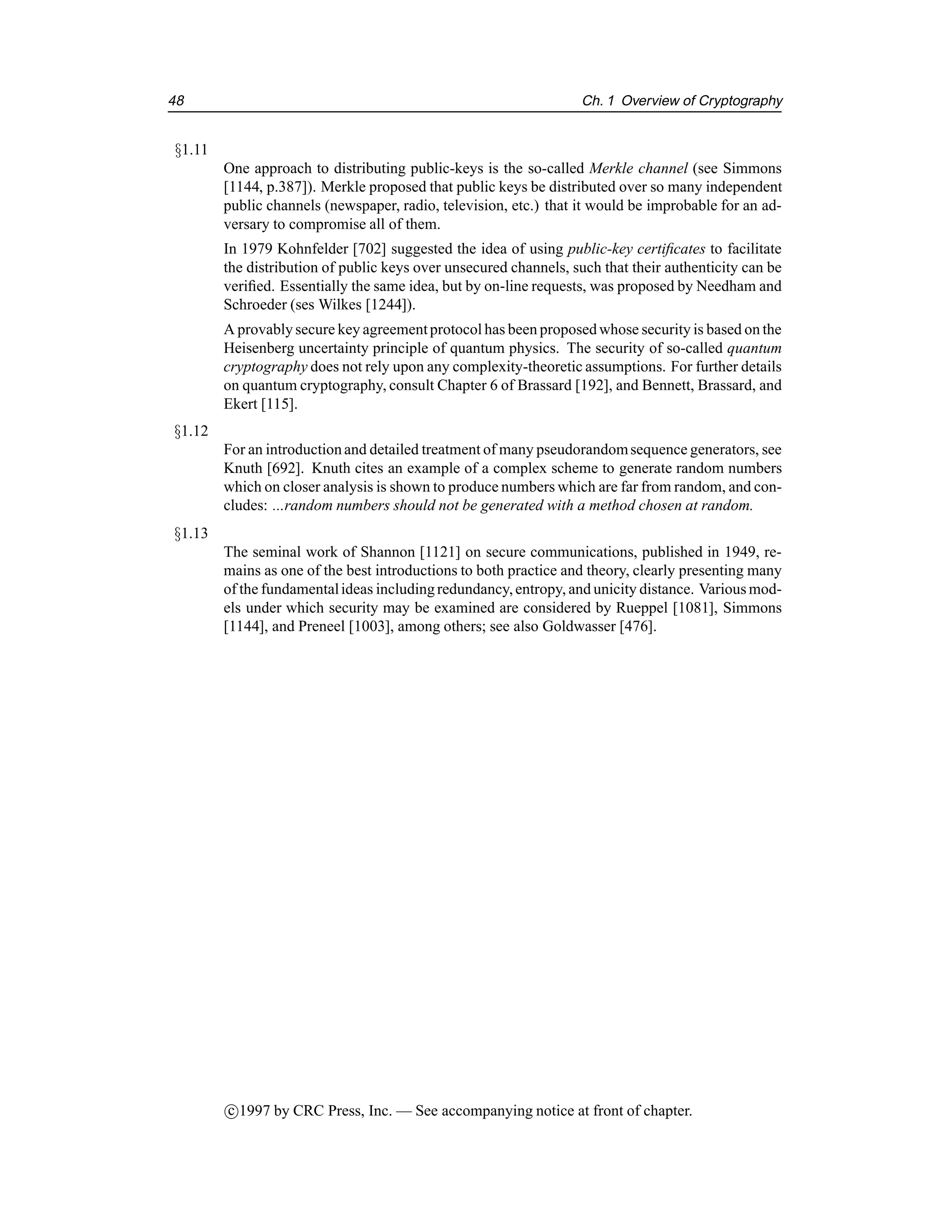 48 Ch. 1 Overview of Cryptography
§1.11
One approach to distributing public-keys is the so-called Merkle channel (see Simmons
[1144, p.387]). Merkle proposed that public keys be distributed over so many independent
public channels (newspaper, radio, television, etc.) that it would be improbable for an ad-
versary to compromise all of them.
In 1979 Kohnfelder [702] suggested the idea of using public-key certificates to facilitate
the distribution of public keys over unsecured channels, such that their authenticity can be
verified. Essentially the same idea, but by on-line requests, was proposed by Needham and
Schroeder (ses Wilkes [1244]).
A provablysecure key agreementprotocol has been proposedwhose security is based on the
Heisenberg uncertainty principle of quantum physics. The security of so-called quantum
cryptography does not rely upon any complexity-theoretic assumptions. For further details
on quantum cryptography, consult Chapter 6 of Brassard [192], and Bennett, Brassard, and
Ekert [115].
§1.12
For an introductionand detailed treatment of many pseudorandomsequence generators, see
Knuth [692]. Knuth cites an example of a complex scheme to generate random numbers
which on closer analysis is shown to produce numbers which are far from random, and con-
cludes: ...random numbers should not be generated with a method chosen at random.
§1.13
The seminal work of Shannon [1121] on secure communications, published in 1949, re-
mains as one of the best introductions to both practice and theory, clearly presenting many
of the fundamentalideas includingredundancy,entropy, and unicity distance. Various mod-
els under which security may be examined are considered by Rueppel [1081], Simmons
[1144], and Preneel [1003], among others; see also Goldwasser [476].
c

1997 by CRC Press, Inc. — See accompanying notice at front of chapter.
 