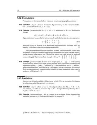10 Ch. 1 Overview of Cryptography
1.3.2 Permutations
Permutations are functions which are often used in various cryptographic constructs.
1.17 Definition Let S be a finite set of elements. A permutation p on S is a bijection (Defini-
tion 1.8) from S to itself (i.e., p: S −→ S).
1.18 Example (permutation) Let S = {1, 2, 3, 4, 5}. A permutation p: S −→ S is defined as
follows:
p(1) = 3, p(2) = 5, p(3) = 4, p(4) = 2, p(5) = 1.
A permutation can be described in various ways. It can be displayed as above or as an array:
p =

1 2 3 4 5
3 5 4 2 1

, (1.1)
where the top row in the array is the domain and the bottom row is the image under the
mapping p. Of course, other representations are possible. 
Since permutations are bijections, they have inverses. If a permutation is written as an
array (see 1.1), its inverse is easily found by interchangingthe rows in the array and reorder-
ing the elements in the new top row if desired (the bottom row would have to be reordered
correspondingly). The inverse of p in Example 1.18 is p−1
=

1 2 3 4 5
5 4 1 3 2

.
1.19 Example (permutation) Let X be the set of integers {0, 1, 2, . . . , pq − 1} where p and q
are distinct large primes (for example, p and q are each about 100 decimal digits long), and
suppose that neither p−1 nor q−1 is divisible by 3. Then the function p(x) = rx, where rx
is the remainder when x3
is divided by pq, can be shown to be a permutation. Determining
the inverse permutation is computationally infeasible by today’s standards unless p and q
are known (cf. Example 1.15). 
1.3.3 Involutions
Another type of function which will be referred to in §1.5.3 is an involution. Involutions
have the property that they are their own inverses.
1.20 Definition Let S be a finite set and let f be a bijection from S to S (i.e., f : S −→ S).
The function f is called an involution if f = f−1
. An equivalent way of stating this is
f(f(x)) = x for all x ∈ S.
1.21 Example (involution) Figure 1.4 is an example of an involution. In the diagram of an
involution, note that if j is the image of i then i is the image of j. 
c

1997 by CRC Press, Inc. — See accompanying notice at front of chapter.
 