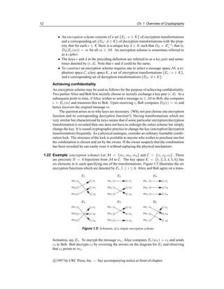 12 Ch. 1 Overview of Cryptography
• An encryption scheme consists of a set {Ee : e ∈ K} of encryption transformations
and a corresponding set {Dd : d ∈ K} of decryption transformations with the prop-
erty that for each e ∈ K there is a unique key d ∈ K such that Dd = E−1
e ; that is,
Dd(Ee(m)) = m for all m ∈ M. An encryption scheme is sometimes referred to
as a cipher.
• The keys e and d in the preceding definition are referred to as a key pair and some-
times denoted by (e, d). Note that e and d could be the same.
• To construct an encryption scheme requires one to select a message space M, a ci-
phertext space C, a key space K, a set of encryption transformations {Ee : e ∈ K},
and a corresponding set of decryption transformations {Dd : d ∈ K}.
Achieving confidentiality
An encryption scheme may be used as follows for the purpose of achieving confidentiality.
Two parties Alice and Bob first secretly choose or secretly exchange a key pair (e, d). At a
subsequent point in time, if Alice wishes to send a message m ∈ M to Bob, she computes
c = Ee(m) and transmits this to Bob. Upon receiving c, Bob computes Dd(c) = m and
hence recovers the original message m.
The question arises as to why keys are necessary. (Why not just choose one encryption
function and its corresponding decryption function?) Having transformations which are
very similar but characterized by keys means that if some particular encryption/decryption
transformation is revealed then one does not have to redesign the entire scheme but simply
change the key. It is sound cryptographic practice to change the key (encryption/decryption
transformation) frequently. As a physical analogue, consider an ordinary resettable combi-
nation lock. The structure of the lock is available to anyone who wishes to purchase one but
the combination is chosen and set by the owner. If the owner suspects that the combination
has been revealed he can easily reset it without replacing the physical mechanism.
1.22 Example (encryption scheme) Let M = {m1, m2, m3} and C = {c1, c2, c3}. There
are precisely 3! = 6 bijections from M to C. The key space K = {1, 2, 3, 4, 5, 6} has
six elements in it, each specifying one of the transformations. Figure 1.5 illustrates the six
encryption functions which are denoted by Ei, 1 ≤ i ≤ 6. Alice and Bob agree on a trans-
E1
m1
m2
m3
c1
c2
E2
m1
m2
m3
m1
m2
m3
E3
E4
m1
m2
m3
m1
m2
m3
E5
m1
m2
m3
E6
c1
c2
c1
c2
c2
c1
c1
c2
c1
c2
c3 c3 c3
c3 c3 c3
Figure 1.5: Schematic of a simple encryption scheme.
formation, say E1. To encrypt the message m1, Alice computes E1(m1) = c3 and sends
c3 to Bob. Bob decrypts c3 by reversing the arrows on the diagram for E1 and observing
that c3 points to m1.
c

1997 by CRC Press, Inc. — See accompanying notice at front of chapter.
 