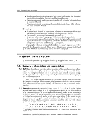 §1.5 Symmetric-key encryption 15
• Breaking an information security service (which often involves more than simply en-
cryption) implies defeating the objective of the intended service.
• A passive adversary is an adversary who is capable only of reading information from
an unsecured channel.
• An active adversary is an adversary who may also transmit, alter, or delete informa-
tion on an unsecured channel.
Cryptology
• Cryptanalysis is the study of mathematical techniques for attempting to defeat cryp-
tographic techniques, and, more generally, information security services.
• A cryptanalyst is someone who engages in cryptanalysis.
• Cryptology is the study of cryptography (Definition 1.1) and cryptanalysis.
• A cryptosystem is a general term referring to a set of cryptographic primitives used
to provide information security services. Most often the term is used in conjunction
with primitives providing confidentiality, i.e., encryption.
Cryptographic techniques are typically divided into two generic types: symmetric-key
and public-key. Encryption methods of these types will be discussed separately in §1.5 and
§1.8. Other definitions and terminology will be introduced as required.
1.5 Symmetric-key encryption
§1.5 considers symmetric-key encryption. Public-key encryption is the topic of §1.8.
1.5.1 Overview of block ciphers and stream ciphers
1.24 Definition Consider an encryption scheme consisting of the sets of encryption and de-
cryption transformations {Ee : e ∈ K} and {Dd : d ∈ K}, respectively, where K is the key
space. The encryption scheme is said to be symmetric-key if for each associated encryp-
tion/decryption key pair (e, d), it is computationally “easy” to determine d knowing only e,
and to determine e from d.
Since e = d in most practical symmetric-key encryption schemes, the term symmetric-
key becomes appropriate. Other terms used in the literature are single-key, one-key, private-
key,2
and conventional encryption. Example 1.25 illustrates the idea of symmetric-key en-
cryption.
1.25 Example (symmetric-key encryption) Let A = {A, B, C, . . . , X, Y, Z} be the English
alphabet. Let M and C be the set of all strings of length five over A. The key e is chosen
to be a permutation on A. To encrypt, an English message is broken up into groups each
having five letters (with appropriate padding if the length of the message is not a multiple
of five) and a permutation e is applied to each letter one at a time. To decrypt, the inverse
permutation d = e−1
is applied to each letter of the ciphertext. For instance, suppose that
the key e is chosen to be the permutation which maps each letter to the one which is three
positions to its right, as shown below
e =

A B C D E F G H I J K L M N O P Q R S T U V W X Y Z
D E F G H I J K L M N O P Q R S T U V W X Y Z A B C

2Private key is a term also used in quite a different context (see §1.8). The term will be reserved for the latter
usage in this book.
Handbook of Applied Cryptography by A. Menezes, P. van Oorschot and S. Vanstone.
 