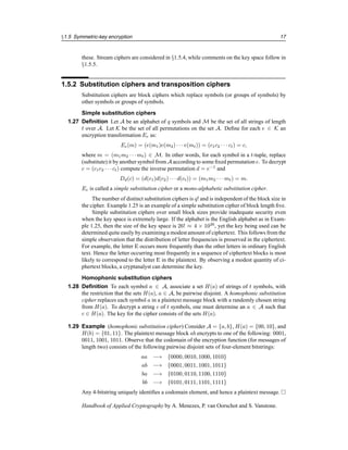 §1.5 Symmetric-key encryption 17
these. Stream ciphers are considered in §1.5.4, while comments on the key space follow in
§1.5.5.
1.5.2 Substitution ciphers and transposition ciphers
Substitution ciphers are block ciphers which replace symbols (or groups of symbols) by
other symbols or groups of symbols.
Simple substitution ciphers
1.27 Definition Let A be an alphabet of q symbols and M be the set of all strings of length
t over A. Let K be the set of all permutations on the set A. Define for each e ∈ K an
encryption transformation Ee as:
Ee(m) = (e(m1)e(m2) · · · e(mt)) = (c1c2 · · · ct) = c,
where m = (m1m2 · · · mt) ∈ M. In other words, for each symbol in a t-tuple, replace
(substitute) it by another symbol from A according to some fixed permutation e. To decrypt
c = (c1c2 · · · ct) compute the inverse permutation d = e−1
and
Dd(c) = (d(c1)d(c2) · · · d(ct)) = (m1m2 · · · mt) = m.
Ee is called a simple substitution cipher or a mono-alphabetic substitution cipher.
The number of distinct substitution ciphers is q! and is independent of the block size in
the cipher. Example 1.25 is an example of a simple substitution cipher of block length five.
Simple substitution ciphers over small block sizes provide inadequate security even
when the key space is extremely large. If the alphabet is the English alphabet as in Exam-
ple 1.25, then the size of the key space is 26! ≈ 4 × 1026
, yet the key being used can be
determined quite easily by examining a modest amount of ciphertext. This follows from the
simple observation that the distribution of letter frequencies is preserved in the ciphertext.
For example, the letter E occurs more frequently than the other letters in ordinary English
text. Hence the letter occurring most frequently in a sequence of ciphertext blocks is most
likely to correspond to the letter E in the plaintext. By observing a modest quantity of ci-
phertext blocks, a cryptanalyst can determine the key.
Homophonic substitution ciphers
1.28 Definition To each symbol a ∈ A, associate a set H(a) of strings of t symbols, with
the restriction that the sets H(a), a ∈ A, be pairwise disjoint. A homophonic substitution
cipher replaces each symbol a in a plaintext message block with a randomly chosen string
from H(a). To decrypt a string c of t symbols, one must determine an a ∈ A such that
c ∈ H(a). The key for the cipher consists of the sets H(a).
1.29 Example (homophonic substitution cipher) Consider A = {a, b}, H(a) = {00, 10}, and
H(b) = {01, 11}. The plaintext message block ab encrypts to one of the following: 0001,
0011, 1001, 1011. Observe that the codomain of the encryption function (for messages of
length two) consists of the following pairwise disjoint sets of four-element bitstrings:
aa −→ {0000, 0010, 1000, 1010}
ab −→ {0001, 0011, 1001, 1011}
ba −→ {0100, 0110, 1100, 1110}
bb −→ {0101, 0111, 1101, 1111}
Any 4-bitstring uniquely identifies a codomain element, and hence a plaintext message. 
Handbook of Applied Cryptography by A. Menezes, P. van Oorschot and S. Vanstone.
 