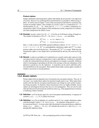 20 Ch. 1 Overview of Cryptography
Product ciphers
Simple substitution and transposition ciphers individually do not provide a very high level
of security. However, by combining these transformations it is possible to obtain strong ci-
phers. As will be seen in Chapter 7 some of the most practical and effective symmetric-key
systems are product ciphers. One example of a product cipher is a composition of t ≥ 2
transformations Ek1 Ek2 · · · Ekt where each Eki , 1 ≤ i ≤ t, is either a substitution or a
transposition cipher. For the purpose of this introduction, let the composition of a substitu-
tion and a transposition be called a round.
1.35 Example (product cipher) Let M = C = K be the set of all binary strings of length six.
The number of elements in M is 26
= 64. Let m = (m1m2 · · · m6) and define
E
(1)
k (m) = m ⊕ k, where k ∈ K,
E(2)
(m) = (m4m5m6m1m2m3).
Here, ⊕ is the exclusive-OR (XOR) operation defined as follows: 0 ⊕ 0 = 0, 0 ⊕ 1 = 1,
1 ⊕ 0 = 1, 1 ⊕ 1 = 0. E
(1)
k is a polyalphabetic substitution cipher and E(2)
is a trans-
position cipher (not involving the key). The product E
(1)
k E(2)
is a round. While here the
transposition cipher is very simple and is not determined by the key, this need not be the
case. 
1.36 Remark (confusion and diffusion) A substitution in a round is said to add confusion to the
encryption process whereas a transposition is said to add diffusion. Confusion is intended
to make the relationship between the key and ciphertext as complex as possible. Diffusion
refers to rearranging or spreading out the bits in the message so that any redundancy in the
plaintext is spread out over the ciphertext. A round then can be said to add both confu-
sion and diffusion to the encryption. Most modern block cipher systems apply a number of
rounds in succession to encrypt plaintext.
1.5.4 Stream ciphers
Stream ciphers form an important class of symmetric-key encryption schemes. They are, in
one sense, very simple block ciphers having block length equal to one. What makes them
useful is the fact that the encryption transformation can change for each symbol of plain-
text being encrypted. In situations where transmission errors are highly probable, stream
ciphers are advantageous because they have no error propagation. They can also be used
when the data must be processed one symbol at a time (e.g., if the equipment has no memory
or buffering of data is limited).
1.37 Definition Let K be the key space for a set of encryption transformations. A sequence of
symbols e1e2e3 · · · ei ∈ K, is called a keystream.
1.38 Definition Let A be an alphabet of q symbols and let Ee be a simple substitution cipher
with block length 1 where e ∈ K. Let m1m2m3 · · · be a plaintext string and let e1e2e3 · · ·
be a keystream from K. A stream cipher takes the plaintext string and produces a ciphertext
string c1c2c3 · · · where ci = Eei (mi). If di denotes the inverse of ei, then Ddi (ci) = mi
decrypts the ciphertext string.
c

1997 by CRC Press, Inc. — See accompanying notice at front of chapter.
 