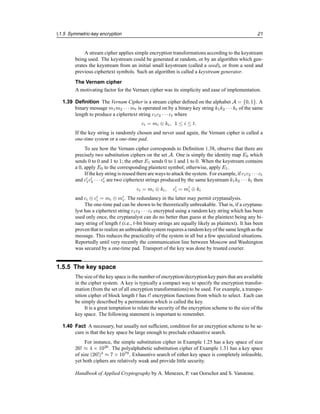 §1.5 Symmetric-key encryption 21
A stream cipher applies simple encryption transformations according to the keystream
being used. The keystream could be generated at random, or by an algorithm which gen-
erates the keystream from an initial small keystream (called a seed), or from a seed and
previous ciphertext symbols. Such an algorithm is called a keystream generator.
The Vernam cipher
A motivating factor for the Vernam cipher was its simplicity and ease of implementation.
1.39 Definition The Vernam Cipher is a stream cipher defined on the alphabet A = {0, 1}. A
binary message m1m2 · · · mt is operated on by a binary key string k1k2 · · · kt of the same
length to produce a ciphertext string c1c2 · · · ct where
ci = mi ⊕ ki, 1 ≤ i ≤ t.
If the key string is randomly chosen and never used again, the Vernam cipher is called a
one-time system or a one-time pad.
To see how the Vernam cipher corresponds to Definition 1.38, observe that there are
precisely two substitution ciphers on the set A. One is simply the identity map E0 which
sends 0 to 0 and 1 to 1; the other E1 sends 0 to 1 and 1 to 0. When the keystream contains
a 0, apply E0 to the corresponding plaintext symbol; otherwise, apply E1.
If the key string is reused there are ways to attack the system. For example, if c1c2 · · · ct
and c0
1c0
2 · · · c0
t are two ciphertext strings produced by the same keystream k1k2 · · · kt then
ci = mi ⊕ ki, c0
i = m0
i ⊕ ki
and ci ⊕ c0
i = mi ⊕ m0
i. The redundancy in the latter may permit cryptanalysis.
The one-time pad can be shown to be theoretically unbreakable. That is, if a cryptana-
lyst has a ciphertext string c1c2 · · · ct encrypted using a random key string which has been
used only once, the cryptanalyst can do no better than guess at the plaintext being any bi-
nary string of length t (i.e., t-bit binary strings are equally likely as plaintext). It has been
proventhat to realize an unbreakablesystem requires a random key of the same length as the
message. This reduces the practicality of the system in all but a few specialized situations.
Reportedly until very recently the communication line between Moscow and Washington
was secured by a one-time pad. Transport of the key was done by trusted courier.
1.5.5 The key space
The size of the key space is the number of encryption/decryptionkey pairs that are available
in the cipher system. A key is typically a compact way to specify the encryption transfor-
mation (from the set of all encryption transformations) to be used. For example, a transpo-
sition cipher of block length t has t! encryption functions from which to select. Each can
be simply described by a permutation which is called the key.
It is a great temptation to relate the security of the encryption scheme to the size of the
key space. The following statement is important to remember.
1.40 Fact A necessary, but usually not sufficient, condition for an encryption scheme to be se-
cure is that the key space be large enough to preclude exhaustive search.
For instance, the simple substitution cipher in Example 1.25 has a key space of size
26! ≈ 4 × 1026
. The polyalphabetic substitution cipher of Example 1.31 has a key space
of size (26!)3
≈ 7 × 1079
. Exhaustive search of either key space is completely infeasible,
yet both ciphers are relatively weak and provide little security.
Handbook of Applied Cryptography by A. Menezes, P. van Oorschot and S. Vanstone.
 
