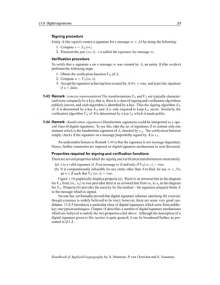§1.6 Digital signatures 23
Signing procedure
Entity A (the signer) creates a signature for a message m ∈ M by doing the following:
1. Compute s = SA(m).
2. Transmit the pair (m, s). s is called the signature for message m.
Verification procedure
To verify that a signature s on a message m was created by A, an entity B (the verifier)
performs the following steps:
1. Obtain the verification function VA of A.
2. Compute u = VA(m, s).
3. Accept the signature as having been created by A if u = true, and reject the signature
if u = false.
1.43 Remark (concise representation) The transformations SA and VA are typically character-
ized more compactly by a key; that is, there is a class of signing and verification algorithms
publicly known, and each algorithm is identified by a key. Thus the signing algorithm SA
of A is determined by a key kA and A is only required to keep kA secret. Similarly, the
verification algorithm VA of A is determined by a key lA which is made public.
1.44 Remark (handwritten signatures) Handwritten signatures could be interpreted as a spe-
cial class of digital signatures. To see this, take the set of signatures S to contain only one
element which is the handwritten signature of A, denoted by sA. The verification function
simply checks if the signature on a message purportedly signed by A is sA.
An undesirable feature in Remark 1.44 is that the signature is not message-dependent.
Hence, further constraints are imposed on digital signature mechanisms as next discussed.
Properties required for signing and verification functions
There are several properties which the signing and verification transformationsmust satisfy.
(a) s is a valid signature of A on message m if and only if VA(m, s) = true.
(b) It is computationally infeasible for any entity other than A to find, for any m ∈ M,
an s ∈ S such that VA(m, s) = true.
Figure 1.10 graphically displays property (a). There is an arrowed line in the diagram
for VA from (mi, sj) to true provided there is an arrowed line from mi to sj in the diagram
for SA. Property (b) provides the security for the method – the signature uniquely binds A
to the message which is signed.
No one has yet formally proved that digital signature schemes satisfying (b) exist (al-
though existence is widely believed to be true); however, there are some very good can-
didates. §1.8.3 introduces a particular class of digital signatures which arise from public-
key encryption techniques. Chapter 11 describes a number of digital signature mechanisms
which are believed to satisfy the two properties cited above. Although the description of a
digital signature given in this section is quite general, it can be broadened further, as pre-
sented in §11.2.
Handbook of Applied Cryptography by A. Menezes, P. van Oorschot and S. Vanstone.
 
