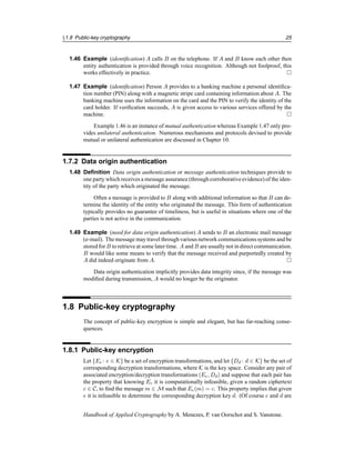§1.8 Public-key cryptography 25
1.46 Example (identification) A calls B on the telephone. If A and B know each other then
entity authentication is provided through voice recognition. Although not foolproof, this
works effectively in practice. 
1.47 Example (identification) Person A provides to a banking machine a personal identifica-
tion number (PIN) along with a magnetic stripe card containing information about A. The
banking machine uses the information on the card and the PIN to verify the identity of the
card holder. If verification succeeds, A is given access to various services offered by the
machine. 
Example 1.46 is an instance of mutual authentication whereas Example 1.47 only pro-
vides unilateral authentication. Numerous mechanisms and protocols devised to provide
mutual or unilateral authentication are discussed in Chapter 10.
1.7.2 Data origin authentication
1.48 Definition Data origin authentication or message authentication techniques provide to
one party which receives a message assurance (through corroborativeevidence) of the iden-
tity of the party which originated the message.
Often a message is provided to B along with additional information so that B can de-
termine the identity of the entity who originated the message. This form of authentication
typically provides no guarantee of timeliness, but is useful in situations where one of the
parties is not active in the communication.
1.49 Example (need for data origin authentication) A sends to B an electronic mail message
(e-mail). The message may travel throughvarious network communicationssystems and be
stored for B to retrieve at some later time. A and B are usually not in direct communication.
B would like some means to verify that the message received and purportedly created by
A did indeed originate from A. 
Data origin authentication implicitly provides data integrity since, if the message was
modified during transmission, A would no longer be the originator.
1.8 Public-key cryptography
The concept of public-key encryption is simple and elegant, but has far-reaching conse-
quences.
1.8.1 Public-key encryption
Let {Ee : e ∈ K} be a set of encryption transformations, and let {Dd : d ∈ K} be the set of
corresponding decryption transformations, where K is the key space. Consider any pair of
associated encryption/decryption transformations (Ee, Dd) and suppose that each pair has
the property that knowing Ee it is computationally infeasible, given a random ciphertext
c ∈ C, to find the message m ∈ M such that Ee(m) = c. This property implies that given
e it is infeasible to determine the corresponding decryption key d. (Of course e and d are
Handbook of Applied Cryptography by A. Menezes, P. van Oorschot and S. Vanstone.
 