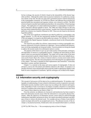 2 Ch. 1 Overview of Cryptography
for key exchange, the security of which is based on the intractability of the discrete loga-
rithm problem. Although the authors had no practical realization of a public-key encryp-
tion scheme at the time, the idea was clear and it generated extensive interest and activity
in the cryptographic community. In 1978 Rivest, Shamir, and Adleman discovered the first
practical public-key encryption and signature scheme, now referred to as RSA. The RSA
scheme is based on another hard mathematical problem, the intractability of factoring large
integers. This application of a hard mathematical problem to cryptography revitalized ef-
forts to find more efficient methods to factor. The 1980s saw major advances in this area
but none which rendered the RSA system insecure. Another class of powerful and practical
public-key schemes was found by ElGamal in 1985. These are also based on the discrete
logarithm problem.
One of the most significant contributions provided by public-key cryptography is the
digital signature. In 1991 the first international standard for digital signatures (ISO/IEC
9796) was adopted. It is based on the RSA public-key scheme. In 1994 the U.S. Govern-
ment adopted the Digital Signature Standard, a mechanism based on the ElGamal public-
key scheme.
The search for new public-key schemes, improvements to existing cryptographic mec-
hanisms, and proofs of security continues at a rapid pace. Various standards and infrastruc-
tures involving cryptography are being put in place. Security products are being developed
to address the security needs of an information intensive society.
The purpose of this book is to give an up-to-date treatise of the principles, techniques,
and algorithms of interest in cryptographic practice. Emphasis has been placed on those
aspects which are most practical and applied. The reader will be made aware of the basic
issues and pointed to specific related research in the literature where more indepth discus-
sions can be found. Due to the volume of material which is covered, most results will be
stated without proofs. This also serves the purpose of not obscuring the very applied nature
of the subject. This book is intended for both implementers and researchers. It describes
algorithms, systems, and their interactions.
Chapter 1 is a tutorial on the many and various aspects of cryptography. It does not
attempt to convey all of the details and subtleties inherent to the subject. Its purpose is to
introducethe basic issues and principlesand to pointthe reader to appropriatechapters in the
book for more comprehensive treatments. Specific techniques are avoided in this chapter.
1.2 Information security and cryptography
The concept of information will be taken to be an understood quantity. To introduce cryp-
tography, an understanding of issues related to information security in general is necessary.
Information security manifests itself in many ways according to the situation and require-
ment. Regardless of who is involved, to one degree or another, all parties to a transaction
must have confidence that certain objectives associated with informationsecurity have been
met. Some of these objectives are listed in Table 1.1.
Over the centuries, an elaborate set of protocols and mechanisms has been created to
deal with information security issues when the information is conveyed by physical doc-
uments. Often the objectives of information security cannot solely be achieved through
mathematical algorithms and protocols alone, but require procedural techniques and abid-
ance of laws to achieve the desired result. For example, privacy of letters is provided by
sealed envelopes delivered by an accepted mail service. The physical security of the en-
velope is, for practical necessity, limited and so laws are enacted which make it a criminal
c

1997 by CRC Press, Inc. — See accompanying notice at front of chapter.
 