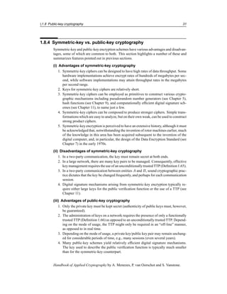 §1.8 Public-key cryptography 31
1.8.4 Symmetric-key vs. public-key cryptography
Symmetric-key and public-key encryption schemes have various advantages and disadvan-
tages, some of which are common to both. This section highlights a number of these and
summarizes features pointed out in previous sections.
(i) Advantages of symmetric-key cryptography
1. Symmetric-key ciphers can be designed to have high rates of data throughput. Some
hardware implementations achieve encrypt rates of hundreds of megabytes per sec-
ond, while software implementations may attain throughput rates in the megabytes
per second range.
2. Keys for symmetric-key ciphers are relatively short.
3. Symmetric-key ciphers can be employed as primitives to construct various crypto-
graphic mechanisms including pseudorandom number generators (see Chapter 5),
hash functions (see Chapter 9), and computationally efficient digital signature sch-
emes (see Chapter 11), to name just a few.
4. Symmetric-key ciphers can be composed to produce stronger ciphers. Simple trans-
formations which are easy to analyze, but on their own weak, can be used to construct
strong product ciphers.
5. Symmetric-key encryption is perceived to have an extensive history, although it must
be acknowledged that, notwithstanding the invention of rotor machines earlier, much
of the knowledge in this area has been acquired subsequent to the invention of the
digital computer, and, in particular, the design of the Data Encryption Standard (see
Chapter 7) in the early 1970s.
(ii) Disadvantages of symmetric-key cryptography
1. In a two-party communication, the key must remain secret at both ends.
2. In a large network, there are many key pairs to be managed. Consequently, effective
key managementrequires the use of an unconditionallytrusted TTP (Definition 1.65).
3. In a two-party communication between entities A and B, sound cryptographic prac-
tice dictates that the key be changed frequently, and perhaps for each communication
session.
4. Digital signature mechanisms arising from symmetric-key encryption typically re-
quire either large keys for the public verification function or the use of a TTP (see
Chapter 11).
(iii) Advantages of public-key cryptography
1. Only the private key must be kept secret (authenticity of public keys must, however,
be guaranteed).
2. The administration of keys on a network requires the presence of only a functionally
trusted TTP (Definition 1.66) as opposed to an unconditionally trusted TTP. Depend-
ing on the mode of usage, the TTP might only be required in an “off-line” manner,
as opposed to in real time.
3. Depending on the mode of usage, a private key/public key pair may remain unchang-
ed for considerable periods of time, e.g., many sessions (even several years).
4. Many public-key schemes yield relatively efficient digital signature mechanisms.
The key used to describe the public verification function is typically much smaller
than for the symmetric-key counterpart.
Handbook of Applied Cryptography by A. Menezes, P. van Oorschot and S. Vanstone.
 