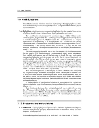 §1.9 Hash functions 33
1.9 Hash functions
One of the fundamental primitives in modern cryptography is the cryptographic hash func-
tion, often informallycalled a one-wayhash function. A simplified definition for the present
discussion follows.
1.54 Definition A hash function is a computationally efficient function mapping binary strings
of arbitrary length to binary strings of some fixed length, called hash-values.
For a hash function which outputs n-bit hash-values (e.g., n = 128 or 160) and has de-
sirable properties, the probability that a randomly chosen string gets mapped to a particular
n-bit hash-value (image) is 2−n
. The basic idea is that a hash-value serves as a compact
representative of an input string. To be of cryptographic use, a hash function h is typically
chosen such that it is computationally infeasible to find two distinct inputs which hash to a
common value (i.e., two colliding inputs x and y such that h(x) = h(y)), and that given
a specific hash-value y, it is computationally infeasible to find an input (pre-image) x such
that h(x) = y.
The most common cryptographic uses of hash functions are with digital signatures and
for data integrity. With digital signatures, a long message is usually hashed (using a pub-
licly available hash function) and only the hash-value is signed. The party receiving the
message then hashes the received message, and verifies that the received signature is cor-
rect for this hash-value. This saves both time and space compared to signing the message
directly, which would typically involve splitting the message into appropriate-sized blocks
and signing each block individually. Note here that the inability to find two messages with
the same hash-value is a security requirement, since otherwise, the signature on one mes-
sage hash-value would be the same as that on another, allowing a signer to sign one message
and at a later point in time claim to have signed another.
Hash functions may be used for data integrity as follows. The hash-value correspond-
ing to a particular input is computed at some point in time. The integrity of this hash-value
is protected in some manner. At a subsequent point in time, to verify that the input data
has not been altered, the hash-value is recomputed using the input at hand, and compared
for equality with the original hash-value. Specific applications include virus protection and
software distribution.
A third application of hash functions is their use in protocols involving a priori com-
mitments, including some digital signature schemes and identification protocols (e.g., see
Chapter 10).
Hash functions as discussed above are typically publicly known and involve no secret
keys. When used to detect whether the message input has been altered, they are called modi-
fication detection codes (MDCs). Related to these are hash functions which involve a secret
key, and provide data origin authentication (§9.76) as well as data integrity; these are called
message authentication codes (MACs).
1.10 Protocols and mechanisms
1.55 Definition A cryptographic protocol (protocol) is a distributed algorithm defined by a se-
quence of steps precisely specifying the actions required of two or more entities to achieve
a specific security objective.
Handbook of Applied Cryptography by A. Menezes, P. van Oorschot and S. Vanstone.
 