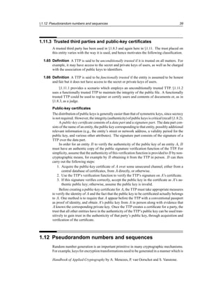 §1.12 Pseudorandom numbers and sequences 39
1.11.3 Trusted third parties and public-key certificates
A trusted third party has been used in §1.8.3 and again here in §1.11. The trust placed on
this entity varies with the way it is used, and hence motivates the following classification.
1.65 Definition A TTP is said to be unconditionally trusted if it is trusted on all matters. For
example, it may have access to the secret and private keys of users, as well as be charged
with the association of public keys to identifiers.
1.66 Definition A TTP is said to be functionally trusted if the entity is assumed to be honest
and fair but it does not have access to the secret or private keys of users.
§1.11.1 provides a scenario which employs an unconditionally trusted TTP. §1.11.2
uses a functionally trusted TTP to maintain the integrity of the public file. A functionally
trusted TTP could be used to register or certify users and contents of documents or, as in
§1.8.3, as a judge.
Public-key certificates
The distribution of public keys is generally easier than that of symmetric keys, since secrecy
is not required. However, the integrity (authenticity)of public keys is critical (recall §1.8.2).
A public-key certificate consists of a data part and a signature part. The data part con-
sists of the name of an entity, the public key correspondingto that entity, possibly additional
relevant information (e.g., the entity’s street or network address, a validity period for the
public key, and various other attributes). The signature part consists of the signature of a
TTP over the data part.
In order for an entity B to verify the authenticity of the public key of an entity A, B
must have an authentic copy of the public signature verification function of the TTP. For
simplicity, assume that the authenticity of this verification function is providedto B by non-
cryptographic means, for example by B obtaining it from the TTP in person. B can then
carry out the following steps:
1. Acquire the public-key certificate of A over some unsecured channel, either from a
central database of certificates, from A directly, or otherwise.
2. Use the TTP’s verification function to verify the TTP’s signature on A’s certificate.
3. If this signature verifies correctly, accept the public key in the certificate as A’s au-
thentic public key; otherwise, assume the public key is invalid.
Before creating a public-key certificate for A, the TTP must take appropriate measures
to verify the identity of A and the fact that the public key to be certificated actually belongs
to A. One method is to require that A appear before the TTP with a conventional passport
as proof of identity, and obtain A’s public key from A in person along with evidence that
A knows the corresponding private key. Once the TTP creates a certificate for a party, the
trust that all other entities have in the authenticity of the TTP’s public key can be used tran-
sitively to gain trust in the authenticity of that party’s public key, through acquisition and
verification of the certificate.
1.12 Pseudorandom numbers and sequences
Random number generation is an important primitive in many cryptographic mechanisms.
For example, keys for encryption transformationsneed to be generated in a manner which is
Handbook of Applied Cryptography by A. Menezes, P. van Oorschot and S. Vanstone.
 