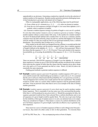 40 Ch. 1 Overview of Cryptography
unpredictable to an adversary. Generating a random key typically involves the selection of
random numbers or bit sequences. Random number generation presents challenging issues.
A brief introduction is given here with details left to Chapter 5.
Often in cryptographic applications, one of the following steps must be performed:
(i) From a finite set of n elements (e.g., {1, 2, . . . , n}), select an element at random.
(ii) From the set of all sequences (strings) of length m over some finite alphabet A of n
symbols, select a sequence at random.
(iii) Generate a random sequence (string) of symbols of length m over a set of n symbols.
It is not clear what exactly it means to select at random or generate at random. Calling a
number random without a context makes little sense. Is the number 23 a random number?
No, but if 49 identical balls labeled with a number from 1 to 49 are in a container, and this
container mixes the balls uniformly, drops one ball out, and this ball happens to be labeled
with the number 23, then one would say that 23 was generated randomly from a uniform
distribution. The probability that 23 drops out is 1 in 49 or 1
49 .
If the number on the ball which was dropped from the container is recorded and the ball
is placed back in the container and the process repeated 6 times, then a random sequence
of length 6 defined on the alphabet A = {1, 2, . . . , 49} will have been generated. What is
the chance that the sequence 17, 45, 1, 7, 23, 35occurs? Since each element in the sequence
has probability 1
49 of occuring, the probability of the sequence 17, 45, 1, 7, 23, 35occurring
is
1
49
×
1
49
×
1
49
×
1
49
×
1
49
×
1
49
=
1
13841287201
.
There are precisely 13841287201 sequences of length 6 over the alphabet A. If each of
these sequences is written on one of 13841287201balls and they are placed in the container
(first removing the original 49 balls) then the chance that the sequence given above drops
out is the same as if it were generated one ball at a time. Hence, (ii) and (iii) above are
essentially the same statements.
Finding good methods to generate random sequences is difficult.
1.67 Example (random sequence generator) To generate a random sequence of 0’s and 1’s, a
coin could be tossed with a head landing up recorded as a 1 and a tail as a 0. It is assumed
that the coin is unbiased, which means that the probabilityof a 1 on a given toss is exactly 1
2 .
This will depend on how well the coin is made and how the toss is performed. This method
would be of little value in a system where random sequences must be generated quickly
and often. It has no practical value other than to serve as an example of the idea of random
number generation. 
1.68 Example (random sequence generator) A noise diode may be used to produce random
binary sequences. This is reasonable if one has some way to be convinced that the proba-
bility that a 1 will be produced on any given trial is 1
2 . Should this assumption be false, the
sequence generated would not have been selected from a uniform distribution and so not
all sequences of a given length would be equally likely. The only way to get some feeling
for the reliability of this type of random source is to carry out statistical tests on its output.
These are considered in Chapter 5. If the diode is a source of a uniform distribution on the
set of all binary sequences of a given length, it provides an effective way to generate ran-
dom sequences. 
Since most true sources of random sequences (if there is such a thing) come from phys-
ical means, they tend to be either costly or slow in their generation. To overcome these
c

1997 by CRC Press, Inc. — See accompanying notice at front of chapter.
 