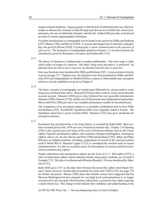 46 Ch. 1 Overview of Cryptography
tamper-resistant hardware. Steganography is that branch of information privacy which at-
tempts to obscure the existence of data through such devices as invisible inks, secret com-
partments, the use of subliminal channels, and the like. Kahn [648] provides an historical
account of various steganographic techniques.
Excellent introductions to cryptography can be found in the articles by Diffie and Hellman
[347], Massey [786], and Rivest [1054]. A concise and elegant way to describe cryptogra-
phy was given by Rivest [1054]: Cryptography is about communication in the presence of
adversaries. The taxonomy of cryptographic primitives (Figure 1.1) was derived from the
classification given by Bosselaers, Govaerts, and Vandewalle [175].
§1.3
The theory of functions is fundamental in modern mathematics. The term range is often
used in place of image of a function. The latter, being more descriptive, is preferred. An
alternate term for one-to-one is injective; an alternate term for onto is surjective.
One-way functions were introduced by Diffie and Hellman [345]. A more extensive history
is given on page 377. Trapdoor one-way functions were first postulated by Diffie and Hell-
man [345] and independently by Merkle [850] as a means to obtain public-key encryption
schemes; several candidates are given in Chapter 8.
§1.4
The basic concepts of cryptography are treated quite differently by various authors, some
being more technical than others. Brassard [192] provides a concise, lucid, and technically
accurate account. Schneier [1094] gives a less technical but very accessible introduction.
Salomaa [1089], Stinson [1178], and Rivest [1054] present more mathematical approaches.
Davies and Price [308] provide a very readable presentation suitable for the practitioner.
The comparison of an encryption scheme to a resettable combination lock is from Diffie
and Hellman [347]. Kerckhoffs’ desiderata [668] were originally stated in French. The
translation stated here is given in Kahn [648]. Shannon [1121] also gives desiderata for
encryption schemes.
§1.5
Symmetric-key encryption has a very long history, as recorded by Kahn [648]. Most sys-
tems invented prior to the 1970s are now of historical interest only. Chapter 2 of Denning
[326] is also a good source for many of the more well known schemes such as the Caesar
cipher, Vigenère and Beaufort ciphers, rotor machines (Enigma and Hagelin), running key
ciphers, and so on; see also Davies and Price [308] and Konheim [705]. Beker and Piper
[84] give an indepth treatment, including cryptanalysis of several of the classical systems
used in World War II. Shannon’s paper [1121] is considered the seminal work on secure
communications. It is also an excellent source for descriptions of various well-known his-
torical symmetric-key ciphers.
Simple substitution and transposition ciphers are the focus of §1.5. Hill ciphers [557], a
class of substitution ciphers which substitute blocks using matrix methods, are covered in
Example 7.52. The idea of confusion and diffusion (Remark 1.36) was introduced by Shan-
non [1121].
Kahn [648] gives 1917 as the date when Vernam discovered the cipher which bears Ver-
nam’s name, however, Vernam did not publish the result until 1926 [1222]; see page 274
for further discussion. Massey [786] states that reliable sources have suggested that the
Moscow-Washington hot-line (channel for very high level communications) is no longer
secured with a one-time pad, which has been replaced by a symmetric-key cipher requiring
a much shorter key. This change would indicate that confidence and understanding in the
c

1997 by CRC Press, Inc. — See accompanying notice at front of chapter.
 