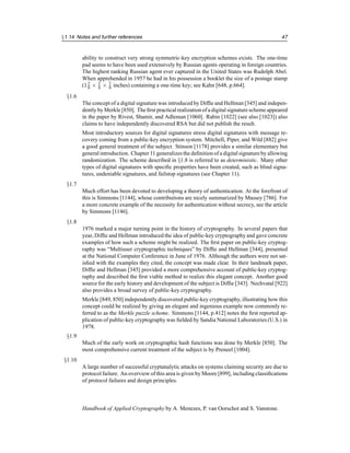 §1.14 Notes and further references 47
ability to construct very strong symmetric-key encryption schemes exists. The one-time
pad seems to have been used extensively by Russian agents operating in foreign countries.
The highest ranking Russian agent ever captured in the United States was Rudolph Abel.
When apprehended in 1957 he had in his possession a booklet the size of a postage stamp
(17
8 × 7
8 × 7
8 inches) containing a one-time key; see Kahn [648, p.664].
§1.6
The concept of a digital signature was introduced by Diffie and Hellman [345] and indepen-
dentlyby Merkle [850]. The first practical realizationof a digital signaturescheme appeared
in the paper by Rivest, Shamir, and Adleman [1060]. Rabin [1022] (see also [1023]) also
claims to have independently discovered RSA but did not publish the result.
Most introductory sources for digital signatures stress digital signatures with message re-
covery coming from a public-key encryption system. Mitchell, Piper, and Wild [882] give
a good general treatment of the subject. Stinson [1178] provides a similar elementary but
general introduction. Chapter 11 generalizes the definition of a digital signature by allowing
randomization. The scheme described in §1.8 is referred to as deterministic. Many other
types of digital signatures with specific properties have been created, such as blind signa-
tures, undeniable signatures, and failstop signatures (see Chapter 11).
§1.7
Much effort has been devoted to developing a theory of authentication. At the forefront of
this is Simmons [1144], whose contributions are nicely summarized by Massey [786]. For
a more concrete example of the necessity for authentication without secrecy, see the article
by Simmons [1146].
§1.8
1976 marked a major turning point in the history of cryptography. In several papers that
year, Diffie and Hellman introduced the idea of public-key cryptography and gave concrete
examples of how such a scheme might be realized. The first paper on public-key cryptog-
raphy was “Multiuser cryptographic techniques” by Diffie and Hellman [344], presented
at the National Computer Conference in June of 1976. Although the authors were not sat-
isfied with the examples they cited, the concept was made clear. In their landmark paper,
Diffie and Hellman [345] provided a more comprehensive account of public-key cryptog-
raphy and described the first viable method to realize this elegant concept. Another good
source for the early history and development of the subject is Diffie [343]. Nechvatal [922]
also provides a broad survey of public-key cryptography.
Merkle [849, 850] independently discovered public-key cryptography, illustrating how this
concept could be realized by giving an elegant and ingenious example now commonly re-
ferred to as the Merkle puzzle scheme. Simmons [1144, p.412] notes the first reported ap-
plication of public-key cryptography was fielded by Sandia National Laboratories (U.S.) in
1978.
§1.9
Much of the early work on cryptographic hash functions was done by Merkle [850]. The
most comprehensive current treatment of the subject is by Preneel [1004].
§1.10
A large number of successful cryptanalytic attacks on systems claiming security are due to
protocol failure. An overview of this area is given by Moore [899], including classifications
of protocol failures and design principles.
Handbook of Applied Cryptography by A. Menezes, P. van Oorschot and S. Vanstone.
 