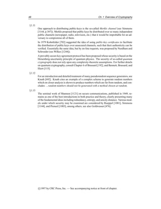 48 Ch. 1 Overview of Cryptography
§1.11
One approach to distributing public-keys is the so-called Merkle channel (see Simmons
[1144, p.387]). Merkle proposed that public keys be distributed over so many independent
public channels (newspaper, radio, television, etc.) that it would be improbable for an ad-
versary to compromise all of them.
In 1979 Kohnfelder [702] suggested the idea of using public-key certificates to facilitate
the distribution of public keys over unsecured channels, such that their authenticity can be
verified. Essentially the same idea, but by on-line requests, was proposed by Needham and
Schroeder (ses Wilkes [1244]).
A provablysecure key agreementprotocol has been proposedwhose security is based on the
Heisenberg uncertainty principle of quantum physics. The security of so-called quantum
cryptography does not rely upon any complexity-theoretic assumptions. For further details
on quantum cryptography, consult Chapter 6 of Brassard [192], and Bennett, Brassard, and
Ekert [115].
§1.12
For an introductionand detailed treatment of many pseudorandomsequence generators, see
Knuth [692]. Knuth cites an example of a complex scheme to generate random numbers
which on closer analysis is shown to produce numbers which are far from random, and con-
cludes: ...random numbers should not be generated with a method chosen at random.
§1.13
The seminal work of Shannon [1121] on secure communications, published in 1949, re-
mains as one of the best introductions to both practice and theory, clearly presenting many
of the fundamentalideas includingredundancy,entropy, and unicity distance. Various mod-
els under which security may be examined are considered by Rueppel [1081], Simmons
[1144], and Preneel [1003], among others; see also Goldwasser [476].
c

1997 by CRC Press, Inc. — See accompanying notice at front of chapter.
 