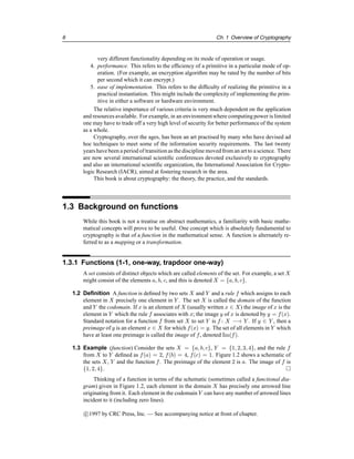 6 Ch. 1 Overview of Cryptography
very different functionality depending on its mode of operation or usage.
4. performance. This refers to the efficiency of a primitive in a particular mode of op-
eration. (For example, an encryption algorithm may be rated by the number of bits
per second which it can encrypt.)
5. ease of implementation. This refers to the difficulty of realizing the primitive in a
practical instantiation. This might include the complexity of implementing the prim-
itive in either a software or hardware environment.
The relative importance of various criteria is very much dependent on the application
and resources available. For example, in an environmentwhere computing power is limited
one may have to trade off a very high level of security for better performance of the system
as a whole.
Cryptography, over the ages, has been an art practised by many who have devised ad
hoc techniques to meet some of the information security requirements. The last twenty
years have been a period of transition as the discipline moved from an art to a science. There
are now several international scientific conferences devoted exclusively to cryptography
and also an international scientific organization, the International Association for Crypto-
logic Research (IACR), aimed at fostering research in the area.
This book is about cryptography: the theory, the practice, and the standards.
1.3 Background on functions
While this book is not a treatise on abstract mathematics, a familiarity with basic mathe-
matical concepts will prove to be useful. One concept which is absolutely fundamental to
cryptography is that of a function in the mathematical sense. A function is alternately re-
ferred to as a mapping or a transformation.
1.3.1 Functions (1-1, one-way, trapdoor one-way)
A set consists of distinct objects which are called elements of the set. For example, a set X
might consist of the elements a, b, c, and this is denoted X = {a, b, c}.
1.2 Definition A function is defined by two sets X and Y and a rule f which assigns to each
element in X precisely one element in Y . The set X is called the domain of the function
and Y the codomain. If x is an element of X (usually written x ∈ X) the image of x is the
element in Y which the rule f associates with x; the image y of x is denoted by y = f(x).
Standard notation for a function f from set X to set Y is f : X −→ Y . If y ∈ Y , then a
preimage of y is an element x ∈ X for which f(x) = y. The set of all elements in Y which
have at least one preimage is called the image of f, denoted Im(f).
1.3 Example (function) Consider the sets X = {a, b, c}, Y = {1, 2, 3, 4}, and the rule f
from X to Y defined as f(a) = 2, f(b) = 4, f(c) = 1. Figure 1.2 shows a schematic of
the sets X, Y and the function f. The preimage of the element 2 is a. The image of f is
{1, 2, 4}. 
Thinking of a function in terms of the schematic (sometimes called a functional dia-
gram) given in Figure 1.2, each element in the domain X has precisely one arrowed line
originating from it. Each element in the codomain Y can have any number of arrowed lines
incident to it (including zero lines).
c

1997 by CRC Press, Inc. — See accompanying notice at front of chapter.
 