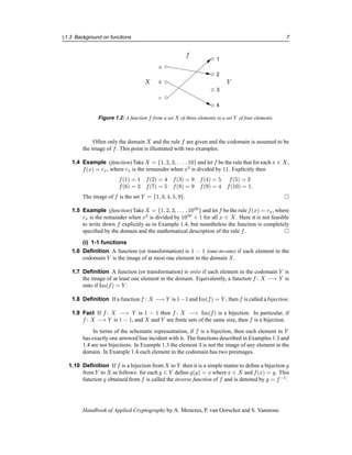 §1.3 Background on functions 7
1
3
4
c
b
a
2
f
Y
X
Figure 1.2: A function f from a set X of three elements to a set Y of four elements.
Often only the domain X and the rule f are given and the codomain is assumed to be
the image of f. This point is illustrated with two examples.
1.4 Example (function) Take X = {1, 2, 3, . . . , 10} and let f be the rule that for each x ∈ X,
f(x) = rx, where rx is the remainder when x2
is divided by 11. Explicitly then
f(1) = 1 f(2) = 4 f(3) = 9 f(4) = 5 f(5) = 3
f(6) = 3 f(7) = 5 f(8) = 9 f(9) = 4 f(10) = 1.
The image of f is the set Y = {1, 3, 4, 5, 9}. 
1.5 Example (function) Take X = {1, 2, 3, . . . , 1050
} and let f be the rule f(x) = rx, where
rx is the remainder when x2
is divided by 1050
+ 1 for all x ∈ X. Here it is not feasible
to write down f explicitly as in Example 1.4, but nonetheless the function is completely
specified by the domain and the mathematical description of the rule f. 
(i) 1-1 functions
1.6 Definition A function (or transformation) is 1 − 1 (one-to-one) if each element in the
codomain Y is the image of at most one element in the domain X.
1.7 Definition A function (or transformation) is onto if each element in the codomain Y is
the image of at least one element in the domain. Equivalently, a function f : X −→ Y is
onto if Im(f) = Y .
1.8 Definition If a function f : X −→ Y is 1−1 and Im(f) = Y , then f is called a bijection.
1.9 Fact If f : X −→ Y is 1 − 1 then f : X −→ Im(f) is a bijection. In particular, if
f : X −→ Y is 1 − 1, and X and Y are finite sets of the same size, then f is a bijection.
In terms of the schematic representation, if f is a bijection, then each element in Y
has exactly one arrowed line incident with it. The functions described in Examples 1.3 and
1.4 are not bijections. In Example 1.3 the element 3 is not the image of any element in the
domain. In Example 1.4 each element in the codomain has two preimages.
1.10 Definition If f is a bijection from X to Y then it is a simple matter to define a bijection g
from Y to X as follows: for each y ∈ Y define g(y) = x where x ∈ X and f(x) = y. This
function g obtained from f is called the inverse function of f and is denoted by g = f−1
.
Handbook of Applied Cryptography by A. Menezes, P. van Oorschot and S. Vanstone.
 