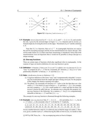 8 Ch. 1 Overview of Cryptography
b
c
d
e
2
3
4
5
1
2
3
4
5
b
c
d
e
1
a a
f
X Y
g
X
Y
Figure 1.3: A bijection f and its inverse g = f−1
.
1.11 Example (inverse function) Let X = {a, b, c, d, e}, and Y = {1, 2, 3, 4, 5}, and consider
the rule f given by the arrowed edges in Figure 1.3. f is a bijection and its inverse g is
formedsimply byreversingthe arrows on the edges. The domainof g is Y and the codomain
is X. 
Note that if f is a bijection, then so is f−1
. In cryptography bijections are used as
the tool for encrypting messages and the inverse transformations are used to decrypt. This
will be made clearer in §1.4 when some basic terminology is introduced. Notice that if the
transformations were not bijections then it would not be possible to always decrypt to a
unique message.
(ii) One-way functions
There are certain types of functions which play significant roles in cryptography. At the
expense of rigor, an intuitive definition of a one-way function is given.
1.12 Definition A function f from a set X to a set Y is called a one-way function if f(x) is
“easy” to compute for all x ∈ X but for “essentially all” elements y ∈ Im(f) it is “com-
putationally infeasible” to find any x ∈ X such that f(x) = y.
1.13 Note (clarification of terms in Definition 1.12)
(i) A rigorous definition of the terms “easy” and “computationally infeasible” is neces-
sary but would detract from the simple idea that is being conveyed. For the purpose
of this chapter, the intuitive meaning will suffice.
(ii) The phrase “for essentially all elements in Y ” refers to the fact that there are a few
values y ∈ Y for which it is easy to find an x ∈ X such that y = f(x). For example,
one may compute y = f(x) for a small number of x values and then for these, the
inverse is known by table look-up. An alternate way to describe this property of a
one-way function is the following: for a random y ∈ Im(f) it is computationally
infeasible to find any x ∈ X such that f(x) = y.
The concept of a one-way function is illustrated through the following examples.
1.14 Example (one-way function) Take X = {1, 2, 3, . . . , 16} and define f(x) = rx for all
x ∈ X where rx is the remainder when 3x
is divided by 17. Explicitly,
x 1 2 3 4 5 6 7 8 9 10 11 12 13 14 15 16
f(x) 3 9 10 13 5 15 11 16 14 8 7 4 12 2 6 1
Given a number between 1 and 16, it is relatively easy to find the image of it under f. How-
ever, given a number such as 7, without having the table in front of you, it is harder to find
c

1997 by CRC Press, Inc. — See accompanying notice at front of chapter.
 