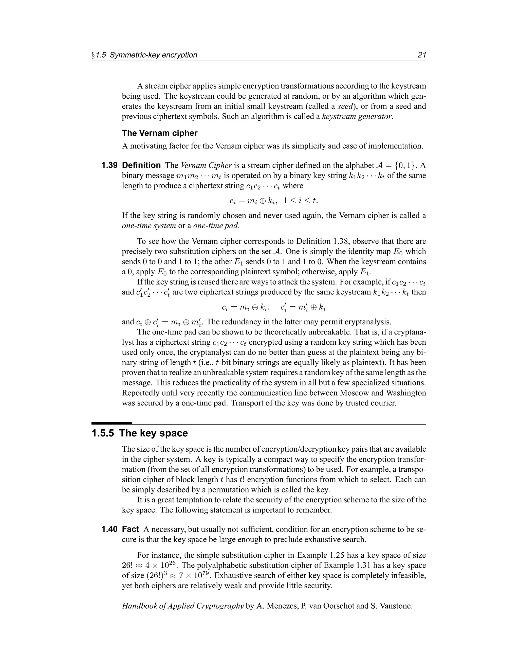 §1.5 Symmetric-key encryption 21
A stream cipher applies simple encryption transformations according to the keystream
being used. The keystream could be generated at random, or by an algorithm which gen-
erates the keystream from an initial small keystream (called a seed), or from a seed and
previous ciphertext symbols. Such an algorithm is called a keystream generator.
The Vernam cipher
A motivating factor for the Vernam cipher was its simplicity and ease of implementation.
1.39 Definition The Vernam Cipher is a stream cipher defined on the alphabet A = {0, 1}. A
binary message m1m2 · · · mt is operated on by a binary key string k1k2 · · · kt of the same
length to produce a ciphertext string c1c2 · · · ct where
ci = mi ⊕ ki, 1 ≤ i ≤ t.
If the key string is randomly chosen and never used again, the Vernam cipher is called a
one-time system or a one-time pad.
To see how the Vernam cipher corresponds to Definition 1.38, observe that there are
precisely two substitution ciphers on the set A. One is simply the identity map E0 which
sends 0 to 0 and 1 to 1; the other E1 sends 0 to 1 and 1 to 0. When the keystream contains
a 0, apply E0 to the corresponding plaintext symbol; otherwise, apply E1.
If the key string is reused there are ways to attack the system. For example, if c1c2 · · · ct
and c0
1c0
2 · · · c0
t are two ciphertext strings produced by the same keystream k1k2 · · · kt then
ci = mi ⊕ ki, c0
i = m0
i ⊕ ki
and ci ⊕ c0
i = mi ⊕ m0
i. The redundancy in the latter may permit cryptanalysis.
The one-time pad can be shown to be theoretically unbreakable. That is, if a cryptana-
lyst has a ciphertext string c1c2 · · · ct encrypted using a random key string which has been
used only once, the cryptanalyst can do no better than guess at the plaintext being any bi-
nary string of length t (i.e., t-bit binary strings are equally likely as plaintext). It has been
proventhat to realize an unbreakablesystem requires a random key of the same length as the
message. This reduces the practicality of the system in all but a few specialized situations.
Reportedly until very recently the communication line between Moscow and Washington
was secured by a one-time pad. Transport of the key was done by trusted courier.
1.5.5 The key space
The size of the key space is the number of encryption/decryptionkey pairs that are available
in the cipher system. A key is typically a compact way to specify the encryption transfor-
mation (from the set of all encryption transformations) to be used. For example, a transpo-
sition cipher of block length t has t! encryption functions from which to select. Each can
be simply described by a permutation which is called the key.
It is a great temptation to relate the security of the encryption scheme to the size of the
key space. The following statement is important to remember.
1.40 Fact A necessary, but usually not sufficient, condition for an encryption scheme to be se-
cure is that the key space be large enough to preclude exhaustive search.
For instance, the simple substitution cipher in Example 1.25 has a key space of size
26! ≈ 4 × 1026
. The polyalphabetic substitution cipher of Example 1.31 has a key space
of size (26!)3
≈ 7 × 1079
. Exhaustive search of either key space is completely infeasible,
yet both ciphers are relatively weak and provide little security.
Handbook of Applied Cryptography by A. Menezes, P. van Oorschot and S. Vanstone.
 